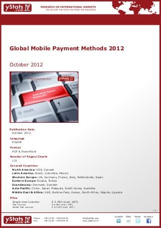 Global Mobile Payment Methods 2012


October 2012
                                                                             Provided by

                RESEARCH ON INTERNATIONAL MARKETS
                    We deliver the facts – you make the decisions




                                                                                           October 2012




Publication Date	
	 October 2012
Language	
	 English
Format	
	 PDF & PowerPoint
Number of Pages/Charts 	 	
	 121
Covered Countries	            	
	 North America: USA, Canada												
	 Latin America: Brazil, Colombia, Mexico									
	 Western Europe: UK, Germany, France, Italy, Nehterlands, Spain						
	 Eastern Europe: Russia, Turkey												
	 Scandinavia: Denmark, Sweden											
	 Asia-Pacific: China, Japan, Malaysia, South Korea, Australia							
	 Middle East & Africa: UAE, Burkina Faso, Kenya, South Africa, Nigeria, Uganda

Price	
	 Single User License: 	                                            € 3.450 (excl. VAT)
	 Site License: 	                                                   € 6.900 (excl. VAT)
	 Global Site License: 	                                            € 10.350 (excl. VAT)
                                                                                                                                                                  -1-

                                                                                                                       		   LinkedIn	   XING	   Twitter	   Facebook
                          Phone:	               +49 (0) 40 - 39 90 68 50                                  info@ystats.com
                          Fax:	                 +49 (0) 40 - 39 90 68 51                                  www.ystats.com
 