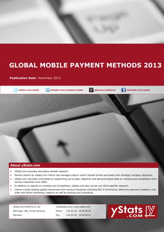 Global mobile payment methods 2013
About yStats.com

Publication Date: December 2013

	

twitter.com/ystats	

linkedin.com/company/ystats	

gplus.to/ystatscom

	

facebook.com/ystats	

About yStats.com

About yStats.com
•	 yStats.com provides secondary market research.
•	 Market reports by yStats.com inform top managers about recent market trends and assist with strategic company decisions.
•	 yStats.com has been committed to researching up-to-date, objective and demand-based data on markets and competitors from 	
	
various industries since 2005.
•	 In addition to reports on markets and competitors, yStats.com also carries out client-specific research.
•	 Clients include leading global enterprises from various industries including B2C E-Commerce, electronic payment systems, mail 		
	
order and direct marketing, logistics as well as banking and consulting.

	

yStats.com GmbH & Co. KG

info@ystats.com • www.ystats.com

Behringstr. 28a, 22765 Hamburg

Phone:	

+49 (0) 40 - 39 90 68 50

Germany

Fax:	

+49 (0) 40 - 39 90 68 51

 
