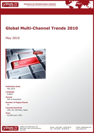 Global Multi-Channel Trends 2010

May 2010



                                                                Provided by

            RESEARCH ON INTERNATIONAL MARKETS
                We deliver the facts – you make the decisions




                                                                              May 2010




Publication Date
 May 2010
Language
 English
Format
 PDF & PowerPoint
Number of Pages/Charts
 53
Covered Countries
 USA, UK, Germany, Japan
Price
	 €2,450	(excl.	VAT)




                        yStats.com GmbH & Co. KG                                         Phone: +49 (0)40 - 39 90 68 50   E-Mail: info@ystats.com
                        Behringstr. 28a, 22765 Hamburg                                   Fax: +49 (0)40 - 39 90 68 51     www.ystats.com
                        Germany
 