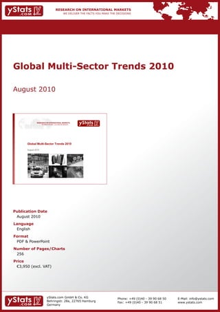 Global Multi-Sector Trends 2010

August 2010



               RESEARCH ON INTERNATIONAL MARKETS
                     We deliver the facts – you make the decisions




       Global Multi-Sector Trends 2010

       August 2010




Publication Date
 August 2010
Language
 English
Format
 PDF & PowerPoint
Number of Pages/Charts
 256
Price
	 €3,950	(excl.	VAT)




                             yStats.com GmbH & Co. KG                Phone: +49 (0)40 - 39 90 68 50   E-Mail: info@ystats.com
                             Behringstr. 28a, 22765 Hamburg          Fax: +49 (0)40 - 39 90 68 51     www.ystats.com
                             Germany
 