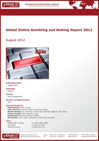 Global Online Gambling and Betting Report 2012


August 2012

                                                                             Provided by

                RESEARCH ON INTERNATIONAL MARKETS
                    We deliver the facts – you make the decisions




                                                                                           August 2012




Publication Date	
	 August 2012
Language	
	 English
Format	
	 PDF & PowerPoint
Number of Pages/Charts 	 	
	 104
Covered Countries 	                                                 	
	   North America: USA, Canada		        										
	   Latin America: Argentina, Brazil, Costa Rica, Mexico								
	   Western Europe: UK, Germany, France (Top Countries), Belgium, Italy, Spain					
	   Eastern Europe: Czech Republic, Turkey										
	   Scandinavia: Denmark, Norway, Sweden										
	   Asia-Pacific: China, Japan, Singapore, South Korea, Australia

Price	
	 Single User License: 	                                            € 1,950 (excl. VAT)
	 Site License: 	                                                   € 3,900 (excl. VAT)
	 Global Site License: 	                                            € 5,850 (excl. VAT)




                          yStats.com GmbH & Co. KG                                         Telefon:	 +49 (0) 40 - 39 90 68 50   info@ystats.com   www.twitter.com/ystats
                          Behringstr. 28a, 22765 Hamburg                                   Fax:	     +49 (0) 40 - 39 90 68 51   www.ystats.com    www.facebook.com/ystats
 