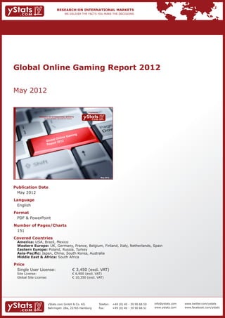 Global Online Gaming Report 2012


May 2012

                                                                               Provided by

                 RESEARCH ON INTERNATIONAL MARKETS
                     We deliver the facts – you make the decisions




                                                                                              May 2012




Publication Date	
	 May 2012
Language	
	 English
Format	
	 PDF & PowerPoint
Number of Pages/Charts 	 	
	 151
Covered Countries 	            	
	 America: USA, Brazil, Mexico				              									
	   Western Europe: UK, Germany, France, Belgium, Finland, Italy, Netherlands, Spain					
	   Eastern Europe: Poland, Russia, Turkey										
	   Asia-Pacific: Japan, China, South Korea, Australia									
	   Middle East & Africa: South Africa

Price	
	 Single User License: 	                                             € 3,450 (excl. VAT)
	 Site License: 	                                                    € 6,900 (excl. VAT)
	 Global Site License: 	                                             € 10,350 (excl. VAT)




                          yStats.com GmbH & Co. KG                                           Telefon:	 +49 (0) 40 - 39 90 68 50   info@ystats.com   www.twitter.com/ystats
                          Behringstr. 28a, 22765 Hamburg                                     Fax:	     +49 (0) 40 - 39 90 68 51   www.ystats.com    www.facebook.com/ystats
 