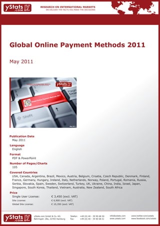 Global Online Payment Methods 2011

May 2011


                                                                             Provided by

                 RESEARCH ON INTERNATIONAL MARKETS
                     We deliver the facts – you make the decisions




                                                          s               2011
                                                     ethod
                                               ent M
                                          Paym
                                  O nline
                        G   lobal




                                                                                           May 2011




Publication Date
 May 2011
Language
 English
Format
 PDF & PowerPoint
Number of Pages/Charts
 105
Covered Countries
 USA, Canada, Argentina, Brazil, Mexico, Austria, Belgium, Croatia, Czech Republic, Denmark, Finland,
 France, Germany, Hungary, Ireland, Italy, Netherlands, Norway, Poland, Portugal, Romania, Russia,
 Serbia, Slovakia, Spain, Sweden, Switzerland, Turkey, UK, Ukraine, China, India, Israel, Japan,
 Singapore, South Korea, Thailand, Vietnam, Australia, New Zealand, South Africa
Price
 Single User License:                                                € 3,450 (excl. VAT)
 Site License:                                                       € 6,900 (excl. VAT)
 Global Site License:                                                € 10,350 (excl. VAT)




                              yStats.com GmbH & Co. KG                                     Telefon:   +49 (0) 40 - 39 90 68 50   info@ystats.com   www.twitter.com/ystats
                              Behringstr. 28a, 22765 Hamburg                               Fax:       +49 (0) 40 - 39 90 68 51   www.ystats.com    www.facebook.com/ystats
 