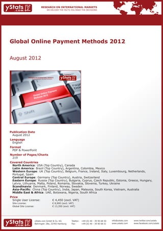 Global Online Payment Methods 2012


August 2012


                                                                           Provided by

             RESEARCH ON INTERNATIONAL MARKETS
                 We deliver the facts – you make the decisions




                                                                                         August 2012




Publication Date	
	 August 2012
Language	
	 English
Format	
	 PDF & PowerPoint
Number of Pages/Charts 	 	
	 219
Covered Countries 	             	
	 North America: USA (Top Country), Canada									
	 Latin America: Brazil (Top Country), Argentina, Colombia, Mexico						
	 Western Europe: UK (Top Country), Belgium, France, Ireland, Italy, Luxembourg, Netherlands, 		
	 Portugal, Spain													
	 Central Europe: Germany (Top Country), Austria, Switzerland						
	 Eastern Europe: Russia (Top Country), Bulgaria, Cyprus, Czech Republic, Estonia, Greece, Hungary, 	
	 Latvia, Lithuania, Malta, Poland, Romania, Slovakia, Slovenia, Turkey, Ukraine				
	 Scandinavia: Denmark, Finland, Norway, Sweden								
	 Asia-Pacific: China (Top Country), India, Japan, Malaysia, South Korea, Vietnam, Australia		
	 Middle East & Africa: UAE, Botswana, Nigeria, South Africa
Price	
	 Single User License: 	                                         € 4,450 (excl. VAT)
	 Site License: 	                                                € 8,900 (excl. VAT)
	 Global Site License: 	                                         € 13,350 (excl. VAT)




                      yStats.com GmbH & Co. KG                                           Telefon:	 +49 (0) 40 - 39 90 68 50   info@ystats.com   www.twitter.com/ystats
                      Behringstr. 28a, 22765 Hamburg                                     Fax:	     +49 (0) 40 - 39 90 68 51   www.ystats.com    www.facebook.com/ystats
 