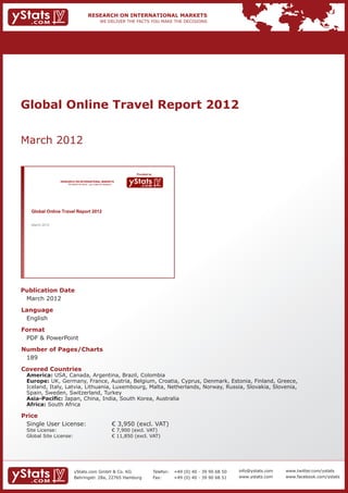 Global Online Travel Report 2012


March 2012

                                                                                Provided by

                  RESEARCH ON INTERNATIONAL MARKETS
                      We deliver the facts – you make the decisions




     Global Online Travel Report 2012

     March 2012




Publication Date	
	 March 2012
Language	
	 English
Format	
	 PDF & PowerPoint
Number of Pages/Charts 	 	
	 189
Covered Countries 	            	
	 America: USA, Canada, Argentina, Brazil, Colombia 									
	   Europe: UK, Germany, France, Austria, Belgium, Croatia, Cyprus, Denmark, Estonia, Finland, Greece, 		
	   Iceland, Italy, Latvia, Lithuania, Luxembourg, Malta, Netherlands, Norway, Russia, Slovakia, Slovenia, 		
	   Spain, Sweden, Switzerland, Turkey												
	   Asia-Pacific: Japan, China, India, South Korea, Australia								
	   Africa: South Africa

Price	
	 Single User License: 	                                              € 3,950 (excl. VAT)
	 Site License: 	                                                     € 7,900 (excl. VAT)
	 Global Site License: 	                                              € 11,850 (excl. VAT)




                           yStats.com GmbH & Co. KG                                           Telefon:	 +49 (0) 40 - 39 90 68 50   info@ystats.com   www.twitter.com/ystats
                           Behringstr. 28a, 22765 Hamburg                                     Fax:	     +49 (0) 40 - 39 90 68 51   www.ystats.com    www.facebook.com/ystats
 