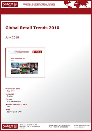 Global Retail Trends 2010

July 2010



                  RESEARCH ON INTERNATIONAL MARKETS
                      We deliver the facts – you make the decisions




      Global Retail Trends 2010
      July 2010




Publication Date
 July 2010
Language
 English
Format
 PDF & PowerPoint
Number of Pages/Charts
 183
Price
	 €2,950	(excl.	VAT)




                              yStats.com GmbH & Co. KG                Phone: +49 (0)40 - 39 90 68 50   E-Mail: info@ystats.com
                              Behringstr. 28a, 22765 Hamburg          Fax: +49 (0)40 - 39 90 68 51     www.ystats.com
                              Germany
 