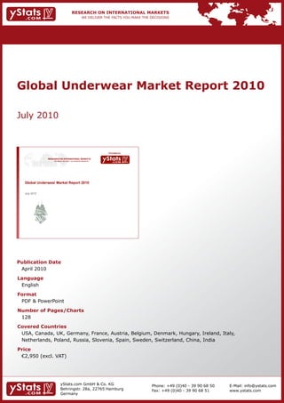 Global Underwear Market Report 2010

July 2010



                                                                   Provided by

               RESEARCH ON INTERNATIONAL MARKETS
                   We deliver the facts – you make the decisions




   Global Underwear Market Report 2010

   July
   J l 2010




Publication Date
 April 2010
Language
 English
Format
 PDF & PowerPoint
Number of Pages/Charts
 128
Covered Countries
 USA, Canada, UK, Germany, France, Austria, Belgium, Denmark, Hungary, Ireland, Italy,
 Netherlands, Poland, Russia, Slovenia, Spain, Sweden, Switzerland, China, India
Price
	 €2,950	(excl.	VAT)




                           yStats.com GmbH & Co. KG                              Phone: +49 (0)40 - 39 90 68 50   E-Mail: info@ystats.com
                           Behringstr. 28a, 22765 Hamburg                        Fax: +49 (0)40 - 39 90 68 51     www.ystats.com
                           Germany
 