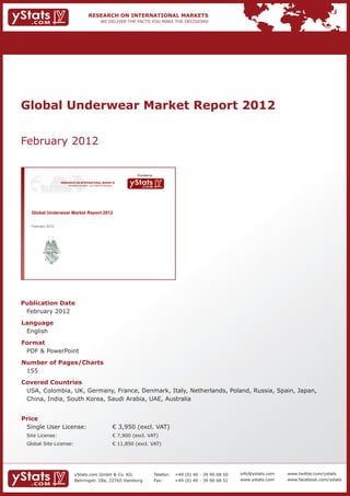 Global Underwear Market Report 2012


February 2012

                                                                                 Provided by

                   RESEARCH ON INTERNATIONAL MARKETS
                       We deliver the facts – you make the decisions




   Global Underwear Market Report 2012

   February 2012




Publication Date	
	 February 2012
Language	
	 English
Format	
	 PDF & PowerPoint
Number of Pages/Charts 	 	
	 155
Covered Countries 	           	
	 USA, Colombia, UK, Germany, France, Denmark, Italy, Netherlands, Poland, Russia, Spain, Japan, 	
	 China, India, South Korea, Saudi Arabia, UAE, Australia


Price	
	 Single User License: 	                                               € 3,950 (excl. VAT)
	 Site License: 	                                                      € 7,900 (excl. VAT)
	 Global Site License: 	                                               € 11,850 (excl. VAT)




                            yStats.com GmbH & Co. KG                                           Telefon:	 +49 (0) 40 - 39 90 68 50   info@ystats.com   www.twitter.com/ystats
                            Behringstr. 28a, 22765 Hamburg                                     Fax:	     +49 (0) 40 - 39 90 68 51   www.ystats.com    www.facebook.com/ystats
 