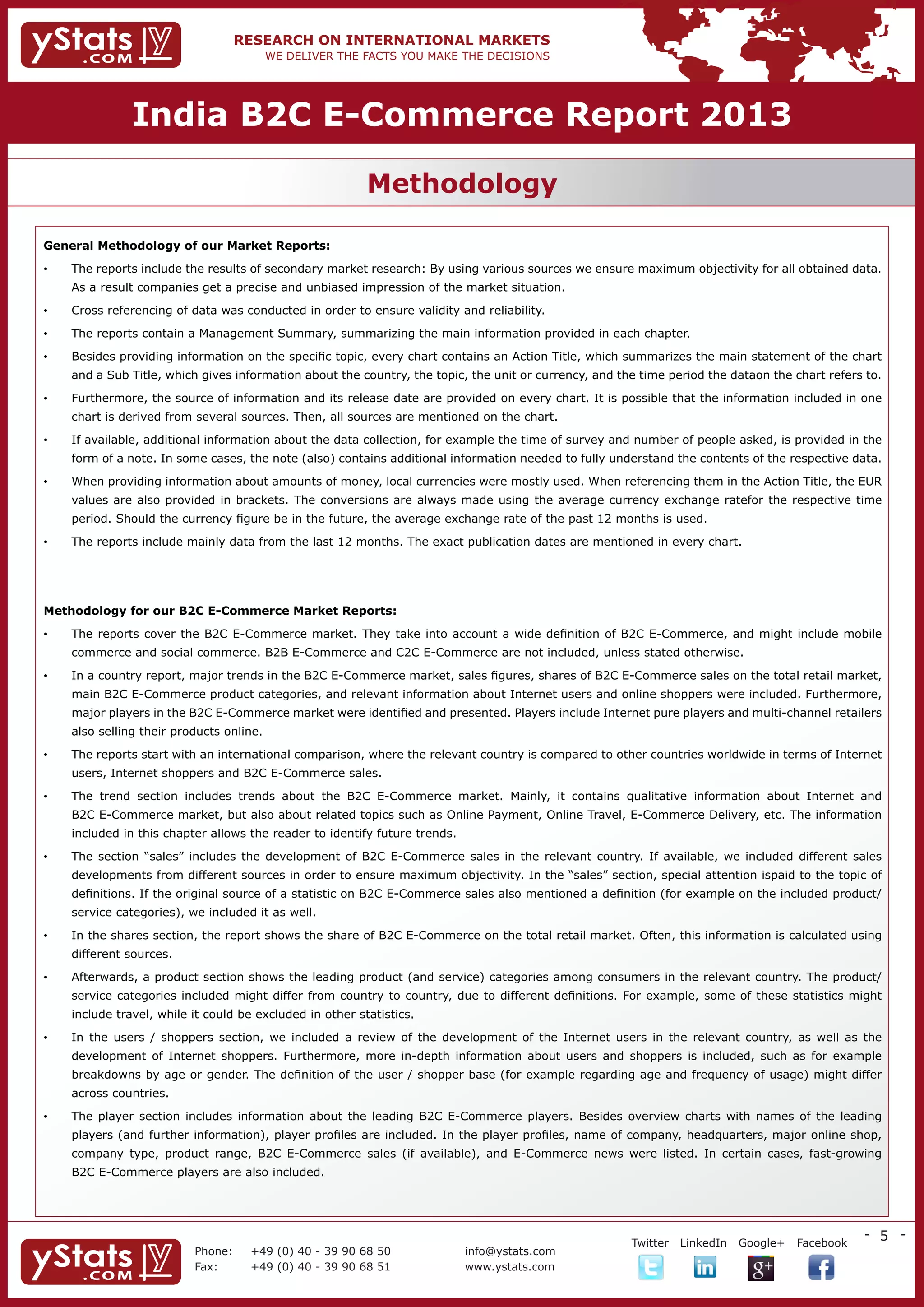 India B2C E-Commerce Report 2013

                                                           Methodology

General Methodology of our Market Reports:

•	   The reports include the results of secondary market research: By using various sources we ensure maximum objectivity for all obtained data.
     As a result companies get a precise and unbiased impression of the market situation.

•	   Cross referencing of data was conducted in order to ensure validity and reliability.

•	   The reports contain a Management Summary, summarizing the main information provided in each chapter.

•	   Besides providing information on the specific topic, every chart contains an Action Title, which summarizes the main statement of the chart
     and a Sub Title, which gives information about the country, the topic, the unit or currency, and the time period the dataon the chart refers to.

•	   Furthermore, the source of information and its release date are provided on every chart. It is possible that the information included in one
     chart is derived from several sources. Then, all sources are mentioned on the chart.

•	   If available, additional information about the data collection, for example the time of survey and number of people asked, is provided in the
     form of a note. In some cases, the note (also) contains additional information needed to fully understand the contents of the respective data.

•	   When providing information about amounts of money, local currencies were mostly used. When referencing them in the Action Title, the EUR
     values are also provided in brackets. The conversions are always made using the average currency exchange ratefor the respective time
     period. Should the currency figure be in the future, the average exchange rate of the past 12 months is used.

•	   The reports include mainly data from the last 12 months. The exact publication dates are mentioned in every chart.




Methodology for our B2C E-Commerce Market Reports:

•	   The reports cover the B2C E-Commerce market. They take into account a wide definition of B2C E-Commerce, and might include mobile
     commerce and social commerce. B2B E-Commerce and C2C E-Commerce are not included, unless stated otherwise.

•	   In a country report, major trends in the B2C E-Commerce market, sales figures, shares of B2C E-Commerce sales on the total retail market,
     main B2C E-Commerce product categories, and relevant information about Internet users and online shoppers were included. Furthermore,
     major players in the B2C E-Commerce market were identified and presented. Players include Internet pure players and multi-channel retailers
     also selling their products online.

•	   The reports start with an international comparison, where the relevant country is compared to other countries worldwide in terms of Internet
     users, Internet shoppers and B2C E-Commerce sales.

•	   The trend section includes trends about the B2C E-Commerce market. Mainly, it contains qualitative information about Internet and
     B2C E-Commerce market, but also about related topics such as Online Payment, Online Travel, E-Commerce Delivery, etc. The information
     included in this chapter allows the reader to identify future trends.

•	   The section “sales” includes the development of B2C E-Commerce sales in the relevant country. If available, we included different sales
     developments from different sources in order to ensure maximum objectivity. In the “sales” section, special attention ispaid to the topic of
     definitions. If the original source of a statistic on B2C E-Commerce sales also mentioned a definition (for example on the included product/
     service categories), we included it as well.

•	   In the shares section, the report shows the share of B2C E-Commerce on the total retail market. Often, this information is calculated using
     different sources.

•	   Afterwards, a product section shows the leading product (and service) categories among consumers in the relevant country. The product/
     service categories included might differ from country to country, due to different definitions. For example, some of these statistics might
     include travel, while it could be excluded in other statistics.

•	   In the users / shoppers section, we included a review of the development of the Internet users in the relevant country, as well as the
     development of Internet shoppers. Furthermore, more in-depth information about users and shoppers is included, such as for example
     breakdowns by age or gender. The definition of the user / shopper base (for example regarding age and frequency of usage) might differ
     across countries.

•	   The player section includes information about the leading B2C E-Commerce players. Besides overview charts with names of the leading
     players (and further information), player profiles are included. In the player profiles, name of company, headquarters, major online shop,
     company type, product range, B2C E-Commerce sales (if available), and E-Commerce news were listed. In certain cases, fast-growing
     B2C E-Commerce players are also included.




                                                                                                                                                  - 5 -
                                                                                       	                Twitter   LinkedIn   Google+   Facebook
                           Phone:	   +49 (0) 40 - 39 90 68 50                info@ystats.com
                           Fax:	     +49 (0) 40 - 39 90 68 51                www.ystats.com
 