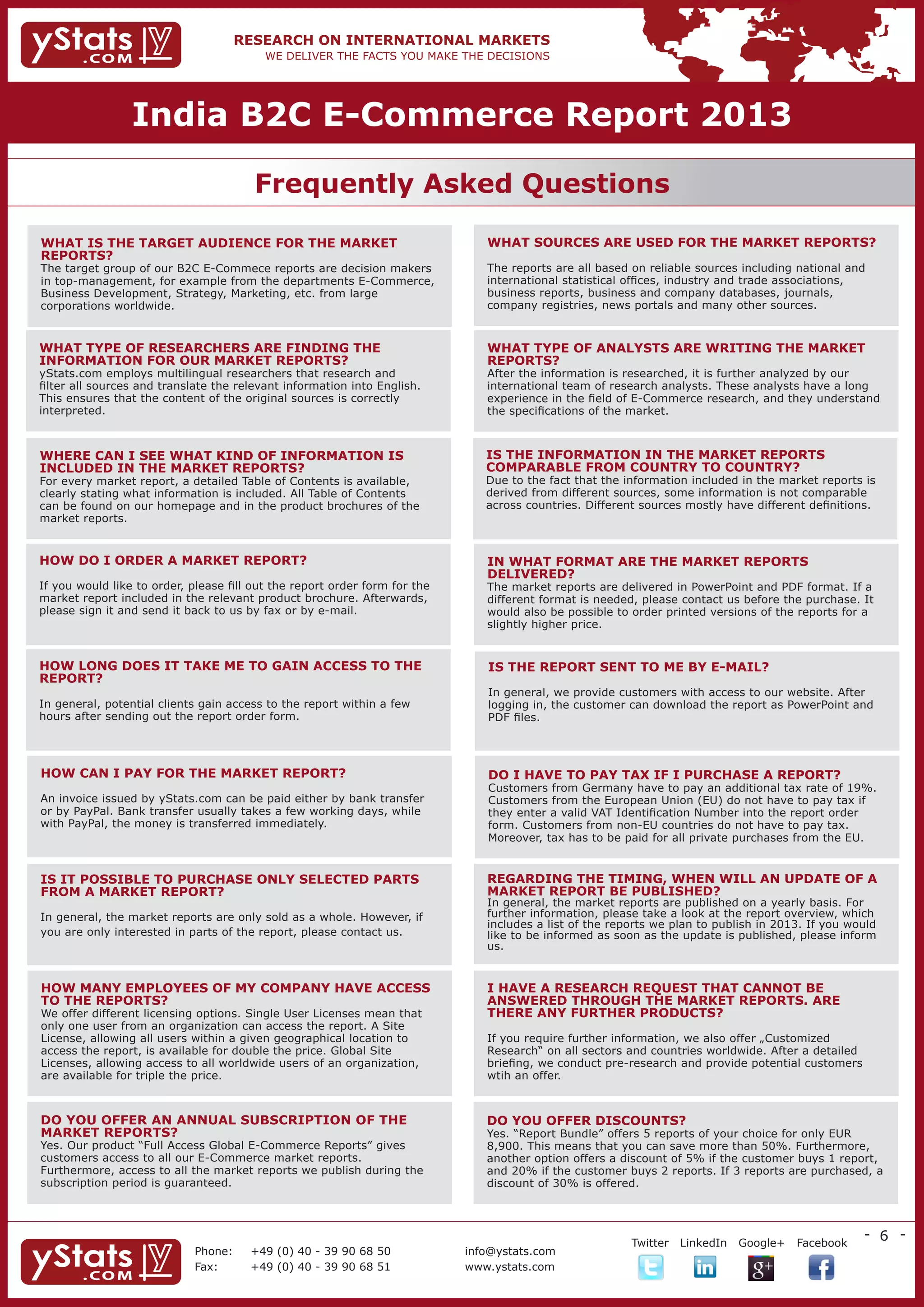 India B2C E-Commerce Report 2013

                                        Frequently Asked Questions

WHAT IS THE TARGET AUDIENCE FOR THE MARKET 	                                   WHAT SOURCES ARE USED FOR THE MARKET REPORTS?
REPORTS?	                                                                      	
The target group of our B2C E-Commece reports are decision makers              The reports are all based on reliable sources including national and
in top-management, for example from the departments E-Commerce,                international statistical offices, industry and trade associations, 	
Business Development, Strategy, Marketing, etc. from large 	                   business reports, business and company databases, journals, 	
corporations worldwide.                                                        company registries, news portals and many other sources.


WHAT TYPE OF RESEARCHERS ARE FINDING THE 	                                     WHAT TYPE OF ANALYSTS ARE WRITING THE MARKET
INFORMATION FOR OUR MARKET REPORTS?	                                           REPORTS?	
yStats.com employs multilingual researchers that research and                  After the information is researched, it is further analyzed by our 	
filter all sources and translate the relevant information into English.        international team of research analysts. These analysts have a long
This ensures that the content of the original sources is correctly             experience in the field of E-Commerce research, and they understand
interpreted.                                                                   the specifications of the market.



WHERE CAN I SEE WHAT KIND OF INFORMATION IS                                    IS THE INFORMATION IN THE MARKET REPORTS 	
INCLUDED IN THE MARKET REPORTS?	                                               COMPARABLE FROM COUNTRY TO COUNTRY?	
For every market report, a detailed Table of Contents is available,            Due to the fact that the information included in the market reports is
clearly stating what information is included. All Table of Contents            derived from different sources, some information is not comparable
can be found on our homepage and in the product brochures of the               across countries. Different sources mostly have different definitions.
market reports.


HOW DO I ORDER A MARKET REPORT?                                                IN WHAT FORMAT ARE THE MARKET REPORTS 		
	                                                                              DELIVERED?	
If you would like to order, please fill out the report order form for the      The market reports are delivered in PowerPoint and PDF format. If a
market report included in the relevant product brochure. Afterwards,           different format is needed, please contact us before the purchase. It
please sign it and send it back to us by fax or by e-mail.                     would also be possible to order printed versions of the reports for a
                                                                               slightly higher price.


HOW LONG DOES IT TAKE ME TO GAIN ACCESS TO THE                                 IS THE REPORT SENT TO ME BY E-MAIL?
REPORT?                                                                        	
	                                                                              In general, we provide customers with access to our website. After
In general, potential clients gain access to the report within a few           logging in, the customer can download the report as PowerPoint and
hours after sending out the report order form.                                 PDF files.




HOW CAN I PAY FOR THE MARKET REPORT?	                                          DO I HAVE TO PAY TAX IF I PURCHASE A REPORT?	
                                                                               Customers from Germany have to pay an additional tax rate of 19%.
An invoice issued by yStats.com can be paid either by bank transfer            Customers from the European Union (EU) do not have to pay tax if
or by PayPal. Bank transfer usually takes a few working days, while            they enter a valid VAT Identification Number into the report order
with PayPal, the money is transferred immediately.                             form. Customers from non-EU countries do not have to pay tax. 	
                                                                               Moreover, tax has to be paid for all private purchases from the EU.


IS IT POSSIBLE TO PURCHASE ONLY SELECTED PARTS                                 REGARDING THE TIMING, WHEN WILL AN UPDATE OF A
FROM A MARKET REPORT?	                                                         MARKET REPORT BE PUBLISHED?
                                                                               In general, the market reports are published on a yearly basis. For
In general, the market reports are only sold as a whole. However, if           further information, please take a look at the report overview, which
                                                                               includes a list of the reports we plan to publish in 2013. If you would
you are only interested in parts of the report, please contact us.             like to be informed as soon as the update is published, please inform
                                                                               us.


HOW MANY EMPLOYEES OF MY COMPANY HAVE ACCESS                                   I HAVE A RESEARCH REQUEST THAT CANNOT BE 	
TO THE REPORTS?	                                                               ANSWERED THROUGH THE MARKET REPORTS. ARE 	
We offer different licensing options. Single User Licenses mean that           THERE ANY FURTHER PRODUCTS?
only one user from an organization can access the report. A Site
License, allowing all users within a given geographical location to            If you require further information, we also offer „Customized 	
access the report, is available for double the price. Global Site              Research“ on all sectors and countries worldwide. After a detailed
Licenses, allowing access to all worldwide users of an organization,           briefing, we conduct pre-research and provide potential customers
are available for triple the price.                                            wtih an offer.



DO YOU OFFER AN ANNUAL SUBSCRIPTION OF THE                                     DO YOU OFFER DISCOUNTS?	
MARKET REPORTS?                                                                Yes. “Report Bundle” offers 5 reports of your choice for only EUR
Yes. Our product “Full Access Global E-Commerce Reports” gives                 8,900. This means that you can save more than 50%. Furthermore,
customers access to all our E-Commerce market reports. 		                      another option offers a discount of 5% if the customer buys 1 report,
Furthermore, access to all the market reports we publish during the            and 20% if the customer buys 2 reports. If 3 reports are purchased, a
subscription period is guaranteed.                                             discount of 30% is offered.



                                                                                                                                                    - 6 -
                                                                                      	                  Twitter   LinkedIn   Google+   Facebook
                             Phone:	   +49 (0) 40 - 39 90 68 50             info@ystats.com
                             Fax:	     +49 (0) 40 - 39 90 68 51             www.ystats.com
 