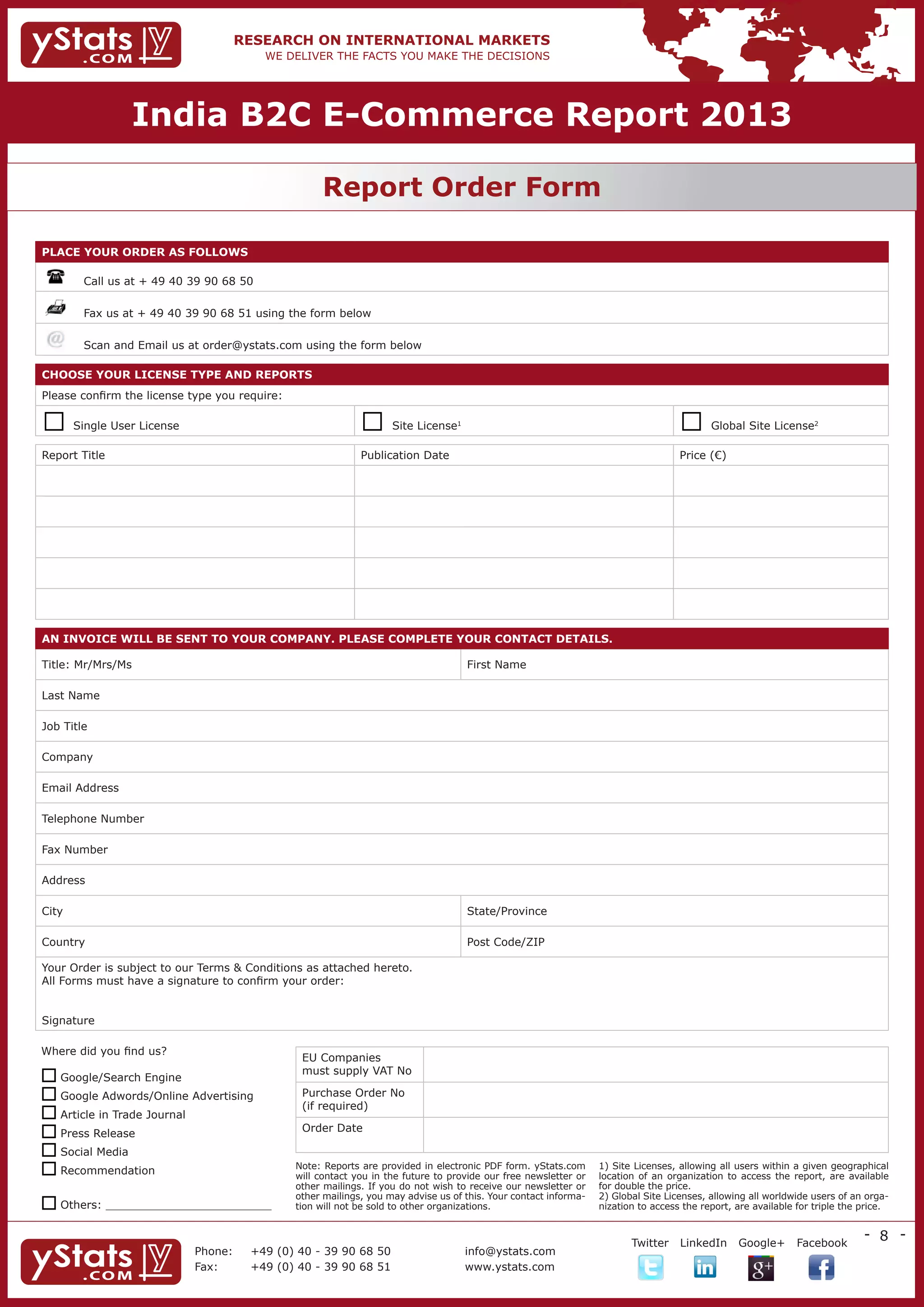 India B2C E-Commerce Report 2013

                                                 REPORT ORDER FORM
                                                   Report Order Form

PlacE YOuR ORDER as FOllOws

       	    Call us at + 49 40 39 90 68 50

            Fax us at + 49 40 39 90 68 51 using the form below

            Scan and Email us at order@ystats.com using the form below

cHOOsE YOuR lIcENsE TYPE aND REPORTs
Please confirm the license type you require:

          Single User License                                        Site License1                                                         Global Site License2

Report Title                                                    Publication Date                                                       Price (€)




aN INvOIcE wIll bE sENT TO YOuR cOMPaNY. PlEasE cOMPlETE YOuR cONTacT DETaIls.

Title: Mr/Mrs/Ms                                                                       First Name

Last Name

Job Title

Company

Email Address

Telephone Number

Fax Number

Address

City                                                                                   State/Province

Country                                                                                Post Code/ZIP

Your Order is subject to our Terms & Conditions as attached hereto.
All Forms must have a signature to confirm your order:


Signature

Where did you find us?
                                                   EU Companies
                                                   must supply VAT No
 Google/Search Engine
 Google Adwords/Online Advertising                Purchase Order No
                                                   (if required)
 Article in Trade Journal
 Press Release                                    Order Date

 Social Media
 Recommendation                                  Note: Reports are provided in electronic PDF form. yStats.com
                                                  will contact you in the future to provide our free newsletter or
                                                                                                                     1) Site Licenses, allowing all users within a given geographical
                                                                                                                     location of an organization to access the report, are available
                                                  other mailings. If you do not wish to receive our newsletter or    for double the price.
                                                  other mailings, you may advise us of this. Your contact informa-   2) Global Site Licenses, allowing all worldwide users of an orga-
 Others: ________________________                tion will not be sold to other organizations.                      nization to access the report, are available for triple the price.


                                                                                                                                                                                 - 8 -
                                                                                                 	                          Twitter LinkedIn        Google+ Facebook
                                 Phone:	 +49 (0) 40Co. KG 68 50
                                 yStats.com GmbH & - 39 90                Telefon:     +49 (0) 40 - 39 90 68 50
                                                                                       info@ystats.com                      info@ystats.com            www.twitter.com/ystats
                                 Fax:	
                                 Behringstr. 28a, 22765 39 90 68 51
                                           +49 (0) 40 - Hamburg           Fax:         www.ystats.com
                                                                                       +49 (0) 40 - 39 90 68 51             www.ystats.com             www.facebook.com/ystats
 