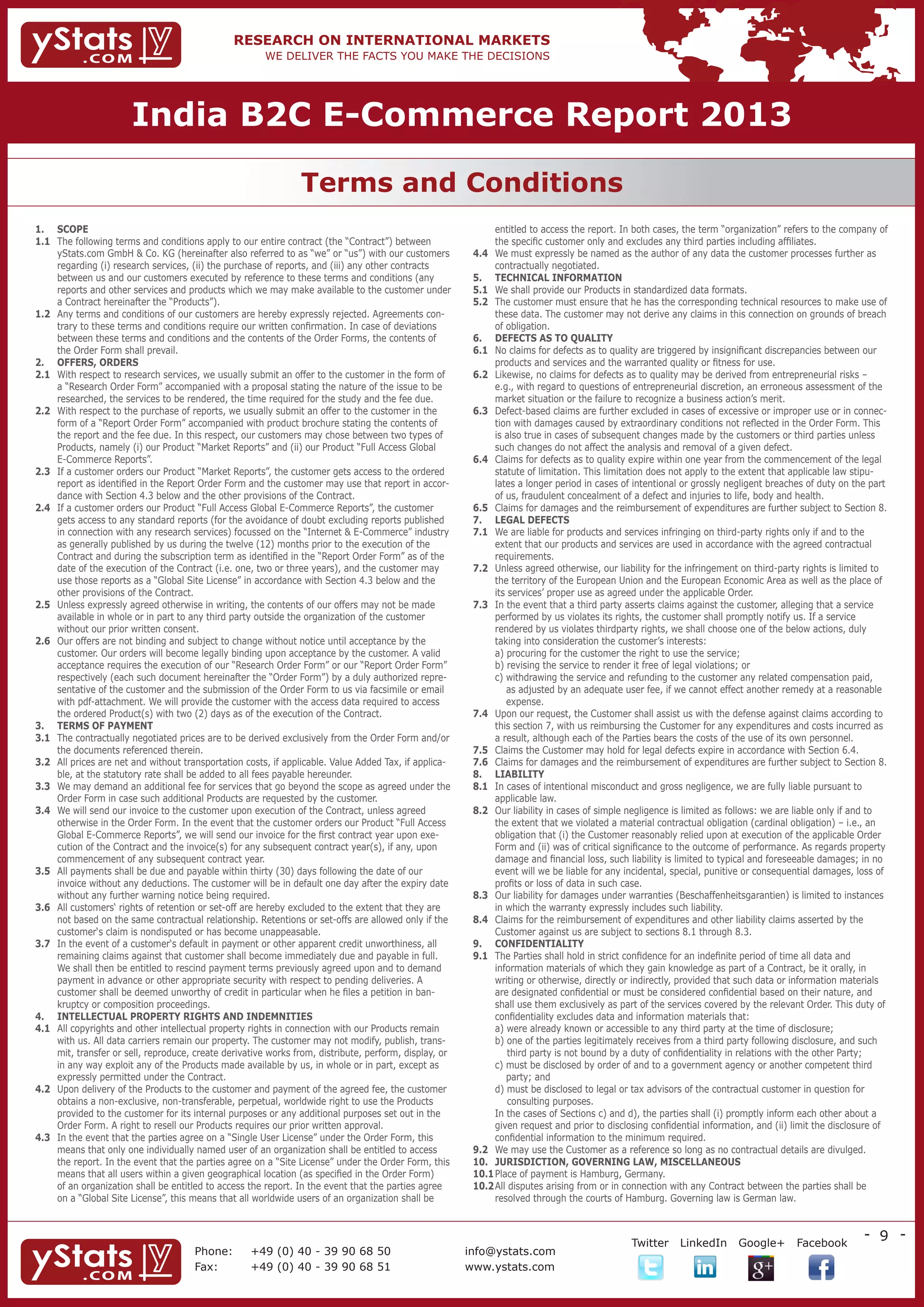 India B2C E-Commerce Report 2013

                                                               Terms and Conditions
1.	SCOPE                                                                                                    entitled to access the report. In both cases, the term “organization” refers to the company of
1.1	
    The following terms and conditions apply to our entire contract (the “Contract”) between                 the specific customer only and excludes any third parties including affiliates.
    yStats.com GmbH  Co. KG (hereinafter also referred to as “we” or “us”) with our customers          4.4	 must expressly be named as the author of any data the customer processes further as
                                                                                                             We
    regarding (i) research services, (ii) the purchase of reports, and (iii) any other contracts             contractually negotiated.
    between us and our customers executed by reference to these terms and conditions (any               5.	 TECHNICAL INFORMATION
    reports and other services and products which we may make available to the customer under           5.1	 shall provide our Products in standardized data formats.
                                                                                                             We
    a Contract hereinafter the “Products”).                                                             5.2	The customer must ensure that he has the corresponding technical resources to make use of
1.2	
    Any terms and conditions of our customers are hereby expressly rejected. Agreements con-                 these data. The customer may not derive any claims in this connection on grounds of breach
    trary to these terms and conditions require our written confirmation. In case of deviations              of obligation.
    between these terms and conditions and the contents of the Order Forms, the contents of             6.	 DEFECTS AS TO QUALITY
    the Order Form shall prevail.                                                                       6.1	 claims for defects as to quality are triggered by insignificant discrepancies between our
                                                                                                             No
2.	OFFERS, ORDERS                                                                                           products and services and the warranted quality or fitness for use.
2.1	
    With respect to research services, we usually submit an offer to the customer in the form of        6.2	Likewise, no claims for defects as to quality may be derived from entrepreneurial risks –
    a “Research Order Form” accompanied with a proposal stating the nature of the issue to be                e.g., with regard to questions of entrepreneurial discretion, an erroneous assessment of the
    researched, the services to be rendered, the time required for the study and the fee due.                market situation or the failure to recognize a business action’s merit.
2.2	
    With respect to the purchase of reports, we usually submit an offer to the customer in the          6.3	Defect-based claims are further excluded in cases of excessive or improper use or in connec-
    form of a “Report Order Form” accompanied with product brochure stating the contents of                  tion with damages caused by extraordinary conditions not reflected in the Order Form. This
    the report and the fee due. In this respect, our customers may chose between two types of                is also true in cases of subsequent changes made by the customers or third parties unless
    Products, namely (i) our Product “Market Reports” and (ii) our Product “Full Access Global               such changes do not affect the analysis and removal of a given defect.
    E-Commerce Reports”.                                                                                6.4	Claims for defects as to quality expire within one year from the commencement of the legal
2.3	 a customer orders our Product “Market Reports”, the customer gets access to the ordered
    If                                                                                                       statute of limitation. This limitation does not apply to the extent that applicable law stipu-
    report as identified in the Report Order Form and the customer may use that report in accor-             lates a longer period in cases of intentional or grossly negligent breaches of duty on the part
    dance with Section 4.3 below and the other provisions of the Contract.                                   of us, fraudulent concealment of a defect and injuries to life, body and health.
2.4	 a customer orders our Product “Full Access Global E-Commerce Reports”, the customer
    If                                                                                                  6.5	Claims for damages and the reimbursement of expenditures are further subject to Section 8.
    gets access to any standard reports (for the avoidance of doubt excluding reports published         7.	 LEGAL DEFECTS
    in connection with any research services) focussed on the “Internet  E-Commerce” industry          7.1	 are liable for products and services infringing on third-party rights only if and to the
                                                                                                             We
    as generally published by us during the twelve (12) months prior to the execution of the                 extent that our products and services are used in accordance with the agreed contractual
    Contract and during the subscription term as identified in the “Report Order Form” as of the             requirements.
    date of the execution of the Contract (i.e. one, two or three years), and the customer may          7.2	Unless agreed otherwise, our liability for the infringement on third-party rights is limited to
    use those reports as a “Global Site License” in accordance with Section 4.3 below and the                the territory of the European Union and the European Economic Area as well as the place of
    other provisions of the Contract.                                                                        its services’ proper use as agreed under the applicable Order.
2.5	
    Unless expressly agreed otherwise in writing, the contents of our offers may not be made            7.3	 the event that a third party asserts claims against the customer, alleging that a service
                                                                                                             In
    available in whole or in part to any third party outside the organization of the customer                performed by us violates its rights, the customer shall promptly notify us. If a service
    without our prior written consent.                                                                       rendered by us violates thirdparty rights, we shall choose one of the below actions, duly
2.6	
    Our offers are not binding and subject to change without notice until acceptance by the                  taking into consideration the customer’s interests:
    customer. Our orders will become legally binding upon acceptance by the customer. A valid           	    a) procuring for the customer the right to use the service;
    acceptance requires the execution of our “Research Order Form” or our “Report Order Form”           	    b) revising the service to render it free of legal violations; or
    respectively (each such document hereinafter the “Order Form”) by a duly authorized repre-          	    c)  ithdrawing the service and refunding to the customer any related compensation paid,
                                                                                                                 w
    sentative of the customer and the submission of the Order Form to us via facsimile or email                  as adjusted by an adequate user fee, if we cannot effect another remedy at a reasonable
    with pdf-attachment. We will provide the customer with the access data required to access                    expense.
    the ordered Product(s) with two (2) days as of the execution of the Contract.                       7.4	Upon our request, the Customer shall assist us with the defense against claims according to
3.	TERMS OF PAYMENT                                                                                         this section 7, with us reimbursing the Customer for any expenditures and costs incurred as
3.1	
    The contractually negotiated prices are to be derived exclusively from the Order Form and/or             a result, although each of the Parties bears the costs of the use of its own personnel.
    the documents referenced therein.                                                                   7.5	Claims the Customer may hold for legal defects expire in accordance with Section 6.4.
3.2	 prices are net and without transportation costs, if applicable. Value Added Tax, if applica-
    All                                                                                                 7.6	Claims for damages and the reimbursement of expenditures are further subject to Section 8.
    ble, at the statutory rate shall be added to all fees payable hereunder.                            8.	 LIABILITY
3.3	 may demand an additional fee for services that go beyond the scope as agreed under the
    We                                                                                                  8.1	 cases of intentional misconduct and gross negligence, we are fully liable pursuant to
                                                                                                             In
    Order Form in case such additional Products are requested by the customer.                               applicable law.
3.4	 will send our invoice to the customer upon execution of the Contract, unless agreed
    We                                                                                                  8.2	Our liability in cases of simple negligence is limited as follows: we are liable only if and to
    otherwise in the Order Form. In the event that the customer orders our Product “Full Access              the extent that we violated a material contractual obligation (cardinal obligation) – i.e., an
    Global E-Commerce Reports”, we will send our invoice for the first contract year upon exe-               obligation that (i) the Customer reasonably relied upon at execution of the applicable Order
    cution of the Contract and the invoice(s) for any subsequent contract year(s), if any, upon              Form and (ii) was of critical significance to the outcome of performance. As regards property
    commencement of any subsequent contract year.                                                            damage and financial loss, such liability is limited to typical and foreseeable damages; in no
3.5	 payments shall be due and payable within thirty (30) days following the date of our
    All                                                                                                      event will we be liable for any incidental, special, punitive or consequential damages, loss of
    invoice without any deductions. The customer will be in default one day after the expiry date            profits or loss of data in such case.
    without any further warning notice being required.                                                  8.3	Our liability for damages under warranties (Beschaffenheitsgarantien) is limited to instances
3.6	 customers‘ rights of retention or set-off are hereby excluded to the extent that they are
    All                                                                                                      in which the warranty expressly includes such liability.
    not based on the same contractual relationship. Retentions or set-offs are allowed only if the      8.4	Claims for the reimbursement of expenditures and other liability claims asserted by the
    customer‘s claim is nondisputed or has become unappeasable.                                              Customer against us are subject to sections 8.1 through 8.3.
3.7	 the event of a customer‘s default in payment or other apparent credit unworthiness, all
    In                                                                                                  9.	 CONFIDENTIALITY
    remaining claims against that customer shall become immediately due and payable in full.            9.1	The Parties shall hold in strict confidence for an indefinite period of time all data and
    We shall then be entitled to rescind payment terms previously agreed upon and to demand                  information materials of which they gain knowledge as part of a Contract, be it orally, in
    payment in advance or other appropriate security with respect to pending deliveries. A                   writing or otherwise, directly or indirectly, provided that such data or information materials
    customer shall be deemed unworthy of credit in particular when he files a petition in ban-               are designated confidential or must be considered confidential based on their nature, and
    kruptcy or composition proceedings.                                                                      shall use them exclusively as part of the services covered by the relevant Order. This duty of
4.	INTELLECTUAL PROPERTY RIGHTS AND INDEMNITIES                                                             confidentiality excludes data and information materials that:
4.1	 copyrights and other intellectual property rights in connection with our Products remain
    All                                                                                                 	    a) were already known or accessible to any third party at the time of disclosure;
    with us. All data carriers remain our property. The customer may not modify, publish, trans-        	    b)  ne of the parties legitimately receives from a third party following disclosure, and such
                                                                                                                  o
    mit, transfer or sell, reproduce, create derivative works from, distribute, perform, display, or              third party is not bound by a duty of confidentiality in relations with the other Party;
    in any way exploit any of the Products made available by us, in whole or in part, except as         	    c)  ust be disclosed by order of and to a government agency or another competent third
                                                                                                                 m
    expressly permitted under the Contract.                                                                      party; and
4.2	
    Upon delivery of the Products to the customer and payment of the agreed fee, the customer           	    d)  ust be disclosed to legal or tax advisors of the contractual customer in question for
                                                                                                                  m
    obtains a non-exclusive, non-transferable, perpetual, worldwide right to use the Products                     consulting purposes.
    provided to the customer for its internal purposes or any additional purposes set out in the        	 the cases of Sections c) and d), the parties shall (i) promptly inform each other about a
                                                                                                             In
    Order Form. A right to resell our Products requires our prior written approval.                          given request and prior to disclosing confidential information, and (ii) limit the disclosure of
4.3	 the event that the parties agree on a “Single User License” under the Order Form, this
    In                                                                                                       confidential information to the minimum required.
    means that only one individually named user of an organization shall be entitled to access          9.2	 may use the Customer as a reference so long as no contractual details are divulged.
                                                                                                             We
    the report. In the event that the parties agree on a “Site License” under the Order Form, this      10.	JURISDICTION, GOVERNING LAW, MISCELLANEOUS
    means that all users within a given geographical location (as specified in the Order Form)          10.1	 lace of payment is Hamburg, Germany.
                                                                                                             P
    of an organization shall be entitled to access the report. In the event that the parties agree      10.2	 ll disputes arising from or in connection with any Contract between the parties shall be
                                                                                                             A
    on a “Global Site License”, this means that all worldwide users of an organization shall be              resolved through the courts of Hamburg. Governing law is German law.


                                                                                                                                                                                                       - 9 -
                                                                                                                 	                            Twitter     LinkedIn      Google+       Facebook
                                      Phone:	      +49 (0) 40 - 39 90 68 50                            info@ystats.com
                                      Fax:	        +49 (0) 40 - 39 90 68 51                            www.ystats.com
 