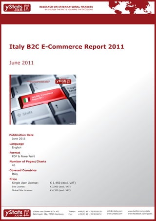 Italy B2C E-Commerce Report 2011

June 2011

                                                                              Provided by

                 RESEARCH ON INTERNATIONAL MARKETS
                     We deliver the facts – you make the decisions




                                                           erce
                                    E- C               om m
                               B2C
                         Italy       11
                          Rep  ort 20




                                                                                             June 2011




Publication Date
 June 2011
Language
 English
Format
 PDF & PowerPoint
Number of Pages/Charts
 46
Covered Countries
 Italy
Price
 Single User License:                                                € 1,450 (excl. VAT)
 Site License:                                                       € 2,900 (excl. VAT)
 Global Site License:                                                € 4,350 (excl. VAT)




                            yStats.com GmbH & Co. KG                                        Telefon:     +49 (0) 40 - 39 90 68 50   info@ystats.com   www.twitter.com/ystats
                            Behringstr. 28a, 22765 Hamburg                                  Fax:         +49 (0) 40 - 39 90 68 51   www.ystats.com    www.facebook.com/ystats
 