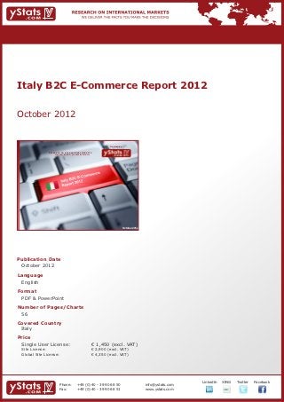 Italy B2C E-Commerce Report 2012


October 2012


                                                                             Provided by

                RESEARCH ON INTERNATIONAL MARKETS
                    We deliver the facts – you make the decisions




                                                                                           October 2012




Publication Date	
	 October 2012
Language	
	 English
Format	
	 PDF & PowerPoint
Number of Pages/Charts 	 	
	 56
Covered Country	 	
	 Italy						
Price	
	 Single User License: 	                                            € 1,450 (excl. VAT)
	 Site License: 	                                                   € 2,900 (excl. VAT)
	 Global Site License: 	                                            € 4,350 (excl. VAT)




                                                                                                                       		   LinkedIn	   XING	   Twitter	   Facebook
                          Phone:	               +49 (0) 40 - 39 90 68 50                                  info@ystats.com
                          Fax:	                 +49 (0) 40 - 39 90 68 51                                  www.ystats.com
 