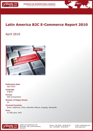 Latin America B2C E-Commerce Report 2010

    April	2010



                                                                              Provided by

                RESEARCH ON INTERNATIONAL MARKETS
                      We deliver the facts – you make the decisions




                                                                                            April 2010




    Publication Date
    	 April	2010
    Language
    	 English
    Format
    	 PDF	&	PowerPoint
    Number of Pages/Charts                                            	   	
    	 63
    Covered Countries
    	 Brazil,	Argentina,	Chile,	Colombia,	Mexico,	Uruguay,	Venezuela
    Price
    	 €1,950	(excl.	VAT)




                             yStats.com	GmbH	&	Co.	KG	                                                   Phone:	+49	(0)40	-	39	90	68	50   E-Mail:	info@ystats.com
                             Behringstr.	28a,	22765	Hamburg                                              Fax:	+49	(0)40	-	39	90	68	51     www.ystats.com
                             Germany
 