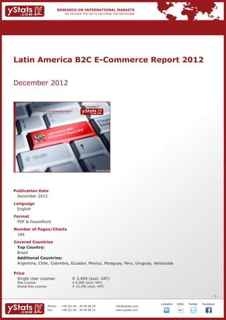 Latin America B2C E-Commerce Report 2012


December 2012


                                                                             Provided by

                RESEARCH ON INTERNATIONAL MARKETS
                    We deliver the facts – you make the decisions




                                                                                       December 2012




Publication Date	
	 December 2012
Language	
	 English
Format	
	 PDF & PowerPoint
Number of Pages/Charts 	 	
	 184
Covered Countries													
	 Top Country: 													
	 Brazil													
	 Additional Countries: 													
	 Argentina, Chile, Colombia, Ecuador, Mexico, Paraguay, Peru, Uruguay, Venezuela
				

Price	
	 Single User License: 	                                            € 3,450 (excl. VAT)
	 Site License: 	                                                   € 6,900 (excl. VAT)
	 Global Site License: 	                                            € 10,350 (excl. VAT)


                                                                                                                                                              -1-

                                                                                                                    		   LinkedIn	   XING	   Twitter	   Facebook
                          Phone:	                +49 (0) 40 - 39 90 68 50                              info@ystats.com
                          Fax:	                  +49 (0) 40 - 39 90 68 51                              www.ystats.com
 