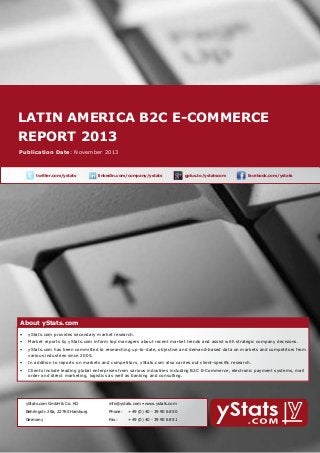 latin america b2c E-Commerce
report 2013
About yStats.com

Publication Date: November 2013

	

twitter.com/ystats	

linkedin.com/company/ystats	

gplus.to/ystatscom

	

facebook.com/ystats	

About yStats.com

About yStats.com
•	 yStats.com provides secondary market research.
•	 Market reports by yStats.com inform top managers about recent market trends and assist with strategic company decisions.
•	 yStats.com has been committed to researching up-to-date, objective and demand-based data on markets and competitors from 	
	
various industries since 2005.
•	 In addition to reports on markets and competitors, yStats.com also carries out client-specific research.
•	 Clients include leading global enterprises from various industries including B2C E-Commerce, electronic payment systems, mail 		
	
order and direct marketing, logistics as well as banking and consulting.

	

yStats.com GmbH & Co. KG

info@ystats.com • www.ystats.com

Behringstr. 28a, 22765 Hamburg

Phone:	

+49 (0) 40 - 39 90 68 50

Germany

Fax:	

+49 (0) 40 - 39 90 68 51

 