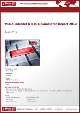 MENA Internet & B2C E-Commerce Report 2012


June 2012


                                                                           Provided by

             RESEARCH ON INTERNATIONAL MARKETS
                 We deliver the facts – you make the decisions




                                        2C
                                  et & B     12
                         A  Intern Report 20
                    MEN merce
                           m
                    E- C o




                                                                                         June 2012




Publication Date	
	 June 2012
Language	
	 English
Format	
	 PDF & PowerPoint
Number of Pages/Charts 	 	
	 159
Covered Countries 	             	
	 Morocco, Saudi Arabia (Top Countries)										
	 Algeria, Bahrain, Egypt, Iraq, Israel, Jordan, Kuwait, Lebanon, Libya, Oman, Qatar, Syria, Tunisia, 	
	 UAE, Yemen
Price	
	 Single User License: 	                                         € 3,950 (excl. VAT)
	 Site License: 	                                                € 7,900 (excl. VAT)
	 Global Site License: 	                                         € 11,850 (excl. VAT)




                       yStats.com GmbH & Co. KG                                          Telefon:	 +49 (0) 40 - 39 90 68 50   info@ystats.com   www.twitter.com/ystats
                       Behringstr. 28a, 22765 Hamburg                                    Fax:	     +49 (0) 40 - 39 90 68 51   www.ystats.com    www.facebook.com/ystats
 