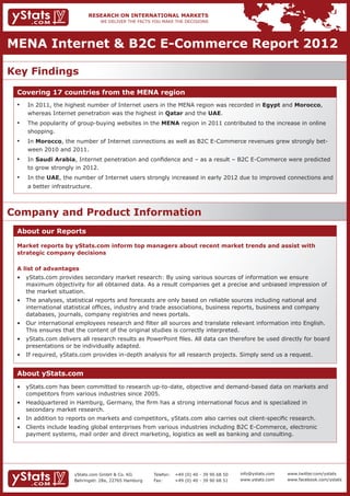 MENA Internet & B2C E-Commerce Report 2012

Key Findings
 Covering 17 countries from the MENA region
 •	   In 2011, the highest number of Internet users in the MENA region was recorded in Egypt and Morocco,
      whereas Internet penetration was the highest in Qatar and the UAE.
 •	   The popularity of group-buying websites in the MENA region in 2011 contributed to the increase in online
      shopping.
 •	   In Morocco, the number of Internet connections as well as B2C E-Commerce revenues grew strongly bet-
      ween 2010 and 2011.
 •	   In Saudi Arabia, Internet penetration and confidence and – as a result – B2C E-Commerce were predicted
      to grow strongly in 2012.
 •	   In the UAE, the number of Internet users strongly increased in early 2012 due to improved connections and
      a better infrastructure.



Company and Product Information
 About our Reports

 Market reports by yStats.com inform top managers about recent market trends and assist with
 strategic company decisions

 A list of advantages
 •	 yStats.com provides secondary market research: By using various sources of information we ensure       		
 	 maximum objectivity for all obtained data. As a result companies get a precise and unbiased impression of 		
 	 the market situation.
 •	 The analyses, statistical reports and forecasts are only based on reliable sources including national and  		
 	 international statistical offices, industry and trade associations, business reports, business and company 		
 	 databases, journals, company registries and news portals.
 •	 Our international employees research and filter all sources and translate relevant information into English. 		
 	 This ensures that the content of the original studies is correctly interpreted.
 •	 yStats.com delivers all research results as PowerPoint files. All data can therefore be used directly for board 	
 	 presentations or be individually adapted.
 •	 If required, yStats.com provides in-depth analysis for all research projects. Simply send us a request.


 About yStats.com
 •	 yStats.com has been committed to research up-to-date, objective and demand-based data on markets and 		
 	 competitors from various industries since 2005.
 •	 Headquartered in Hamburg, Germany, the firm has a strong international focus and is specialized in 			
 	 secondary market research.
 •	 In addition to reports on markets and competitors, yStats.com also carries out client-specific research.
 •	 Clients include leading global enterprises from various industries including B2C E-Commerce, electronic 		
 	 payment systems, mail order and direct marketing, logistics as well as banking and consulting.




                       yStats.com GmbH & Co. KG         Telefon:	 +49 (0) 40 - 39 90 68 50   info@ystats.com   www.twitter.com/ystats
                       Behringstr. 28a, 22765 Hamburg   Fax:	     +49 (0) 40 - 39 90 68 51   www.ystats.com    www.facebook.com/ystats
 