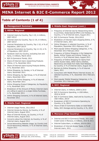 MENA Internet & B2C E-Commerce Report 2012

Table of Contents (1 of 4)
 1.	Management Summary                                              3. Middle East: Regional (cont.)

 2.	MENA: Regional                                                  • 	 Frequency of Internet Use for Researching Items 	
                                                                    	 to purchase, Deals/Special Offers and Holidays, by 	
 • 	 Internet Users by Country, Top 1-10, in millions, 	            	 Country, in % of Internet Users, August 2011
 	 2007-2011f                                                       • 	 B2C E-Commerce Trends, 2011/2012
 • 	 Internet Users by Country, Top 11-19, in millions, 	           • 	 Breakdown of Internet Users shopping Online, in % 	
 	 2007-2011f                                                       	 of Internet Users, 2011
 • 	 Internet Penetration by Country, Top 1-10, in % of 	           • 	 Online Shoppers in selected Countries, in % of 		
 	 Population, 2007-2011f                                           	 Population, December 2011-February 2012
 • 	 Internet Penetration by Country, Top 11-19, in % 	             • 	 Most popular Online Shopping Categories, in %, 	
 	 of Population, 2007-2011f                                        	 December 2011-February 2012
 • 	 Facebook Users by Country, excluding Iran and 		               • 	 Frequency of Online Shopping in the Categories 	
 	 Syria, in millions, March 2012                                   	 Books, Airline Tickets and Cinema Tickets, by 		
                                                                    	 Country, in % of Internet Users, August 2011
 • 	 B2C E-Commerce Trends, 2011
                                                                    • 	 Frequency of Online Shopping for Items from 		
 • 	 Share of Internet Users researching Products         	
                                                                    	 Online Auction Sites, Other Items (Clothes,    		
 	 Online, in %, November 2011                                      	 Electronics) and Deals from Daily Deal Websites,             	
 • 	 Share of Internet Users buying Products Online,           	    	 by Country, in % of Internet Users, August 2011
 	 in %, November 2011                                              • 	 Barriers to Online Shopping, in % of Internet 		
 • 	 Online Shopping, by Gender, in % of Internet 		                	 Users, 2011
 	 Users, November 2011                                             • 	 Consumers with Mobile Phone Internet Access, by 	
 • 	 Online Shopping, by Age Group, in % of Internet 	              	 selected Countries, in %, December 2011-February 	
 	 Users, November 2011                                             	 2012
 • 	 Reasons for Online Shopping, in % of Internet 		               • 	 Most popular Mobile Shopping Categories, in %, 	
 	 Users, November 2011                                             	 December 2011-February 2012
 • 	 Online Shopping Product Categories, by Popularity, 	
                                                                    4. GCC: Regional
 	 in %, November 2011
 • 	 Breakdown of the Amount of Money Internet Users 	
                                                                    • 	 Internet Users, in millions, 2000 & 2010
 	 are willing to spend on a single Online Purchase, 	
                                                                    • 	 B2C E-Commerce Spending, in USD billion, 		
 	 in %, November 2011
                                                                    	 2010 & 2015f
 • 	 Online Shopping Concerns, in % of Internet Users, 	
                                                                    • 	 B2C E-Commerce Sales, total and by Country, in 	
 	 November 2011
                                                                    	 USD million, 2011f
                                                                    • 	 Breakdown of B2C E-Commerce Spending by 		
 3. Middle East: Regional                                           	 Country, in %, 2011f
                                                                    • 	 Share of B2C E-Commerce Sales on total Retail 		
 • 	 Internet Usage Trends, 2011/2012                               	 Sales, GCC Average and by Country, in %, 2010
 • 	 Internet Access by Device, by Country, in % of 		
 	 Internet Users, August 2011
 • 	 Place of Internet Access, by Country, in % of         	        5. Morocco (Top Country)
 	 Internet Users, August 2011
 • 	 Concerns about the Internet, by Country, in % of 	             • 	 Internet and B2C E-Commerce Trends, 2011 and 	
 	 Internet Users, August 2011                                      	 Credit Cards in Morocco, in millions, 2010 & 2011
 • 	 Social Networking Website Usage, by Country and 	              • 	 Internet Subscribers, in millions, 2010 & 2011
 	 Social Networking Website, in % of Internet Users, 	             • 	 Breakdown of Internet Access Types, in % of            	
 	 August 2011                                                      	 Internet Users, 2011



                      yStats.com GmbH & Co. KG         Telefon:	 +49 (0) 40 - 39 90 68 50   info@ystats.com   www.twitter.com/ystats
                      Behringstr. 28a, 22765 Hamburg   Fax:	     +49 (0) 40 - 39 90 68 51   www.ystats.com    www.facebook.com/ystats
 