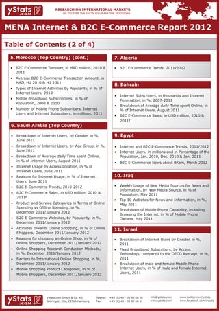 MENA Internet & B2C E-Commerce Report 2012

Table of Contents (2 of 4)
 5.	Morocco (Top Country) (cont.)                                   7. Algeria

 • 	 B2C E-Commerce Turnover, in MAD million, 2010 & 	              • 	 B2C E-Commerce Trends, 2011/2012
 	 2011
 • 	 Average B2C E-Commerce Transaction Amount, in 	
 	 MAD, H1 2010 & H1 2011
                                                                    8. Bahrain
 • 	 Types of Internet Activities by Popularity, in % of 	
 	 Internet Users, 2010
                                                                    • 	 Internet Subscribers, in thousands and Internet 	
 • 	 Mobile Broadband Subscriptions, in % of 		                     	 Penetration, in %, 2007-2011
 	 Population, 2008 & 2010
                                                                    • 	 Breakdown of Average daily Time spent Online, in 	
 • 	 Number of Mobile Phone Subscribers, Internet 		                	 % of Internet Users, August 2011
 	 Users and Internet Subscribers, in millions, 2011
                                                                    • 	 B2C E-Commerce Sales, in USD million, 2010 & 	
                                                                    	 2011f
 6. Saudi Arabia (Top Country)

 • 	 Breakdown of Internet Users, by Gender, in %, 		               9. Egypt
 	 June 2011
 • 	 Breakdown of Internet Users, by Age Group, in %, 	             • 	 Internet and B2C E-Commerce Trends, 2011/2012
 	 June 2011                                                        • 	 Internet Users, in millions and in Percentage of the 	
 • 	 Breakdown of Average daily Time spent Online, 		               	 Population, Jan. 2010, Dec. 2010 & Jan. 2011
 	 in % of Internet Users, August 2011
                                                                    • 	 B2C E-Commerce News about BKam, March 2012
 • 	 Internet Usage by Access Location, in % of 		
 	 Internet Users, June 2011
 • 	 Reasons for Internet Usage, in % of Internet 		                10. Iraq
 	 Users, June 2011
 • 	 B2C E-Commerce Trends, 2010-2012                               • 	 Weekly Usage of New Media Sources for News and 	
                                                                    	 Information, by New Media Source, in % of 		
 • 	 B2C E-Commerce Sales, in USD million, 2010 & 	
                                                                    	 Population, May 2011
 	 2011f
                                                                    • 	 Top 10 Websites for News and Information, in %, 	
 • 	 Product and Service Categories in Terms of Online 	            	 May 2011
 	 Spending vs Offline Spending, in %, 			
                                                                    • 	 Breakdown of Mobile Phone Capability, including 	
 	 December 2011/January 2012
                                                                    	 Browsing the Internet, in % of Mobile Phone 		
 • 	 B2C E-Commerce Websites, by Popularity, in %, 	                	 Owners, May 2011
 	 December 2011/January 2012
 • 	 Attitudes towards Online Shopping, in % of Online 	            11. Israel
 	 Shoppers, December 2011/January 2012
 • 	 Reasons for choosing an Online Shop, in % of 		                • 	 Breakdown of Internet Users by Gender, in %, 		
 	 Online Shoppers, December 2011/January 2012                      	 2011
 • 	 Online Shopping Research Conduction Methods, 	                 • 	 Fixed Broadband Subscribers, by Access   		
 	 in %, December 2011/January 2012                                 	 Technology, compared to the OECD Average, in %, 	
 • 	 Barriers to International Online Shopping, in %, 	             	 2011
 	 December 2011/January 2012                                       • 	 Breakdown of male and female Mobile Phone 		
 • 	 Mobile Shopping Product Categories, in % of 		                 	 Internet Users, in % of male and female Internet 	
                                                                    	 Users, 2011
 	 Mobile Shoppers, December 2011/January 2012




                      yStats.com GmbH & Co. KG         Telefon:	 +49 (0) 40 - 39 90 68 50   info@ystats.com   www.twitter.com/ystats
                      Behringstr. 28a, 22765 Hamburg   Fax:	     +49 (0) 40 - 39 90 68 51   www.ystats.com    www.facebook.com/ystats
 