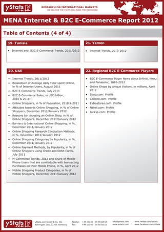 MENA Internet & B2C E-Commerce Report 2012

Table of Contents (4 of 4)

 19. Tunisia                                                       21. Yemen

 • 	 Internet and B2C E-Commerce Trends, 2011/2012                 • 	 Internet Trends, 2010-2012




 20. UAE                                                           22. Regional B2C E-Commerce Players

 • 	 Internet Trends, 2011/2012                                    • 	 B2C E-Commerce Player News about Infiniti, Hertz 	
 • 	 Breakdown of Average daily Time spent Online, 		              	 and Panasonic, 2010-2012
 	 in % of Internet Users, August 2011                             • 	 Online Shops by unique Visitors, in millions, April 	
 • 	 B2C E-Commerce Trends, July 2011                              	 2012
 • 	 B2C E-Commerce Sales, in USD billion, 			                     • 	 Souq.com: Profile
 	 2010 & 2011f                                                    • 	 Cobone.com: Profile
 • 	 Online Shoppers, in % of Population, 2010 & 2011              • 	 Extrastores.com: Profile
 • 	 Attitudes towards Online Shopping, in % of Online 	           • 	 Nahel.com: Profile
 	 Shoppers, December 2011/January 2012                            • 	 Jackys.com: Profile
 • 	 Reasons for choosing an Online Shop, in % of 		
 	 Online Shoppers, December 2011/January 2012
 • 	 Barriers to International Online Shopping, in %, 	
 	 December 2011/January 2012
 • 	 Online Shopping Research Conduction Methods, 	
 	 in %, December 2011/January 2012
 • 	 Online Shopping Categories by Popularity, in %, 	
 	 December 2011/January 2012
 • 	 Online Payment Methods, by Popularity, in % of 	
 	 Online Shoppers using Credit and Debit Cards, 		
 	 July 2011
 • 	 M-Commerce Trends, 2012 and Share of Mobile 	
 	 Phone Users that are comfortable with transacting 	
 	 Purchases on their Mobile Phone, in %, April 2012
 • 	 Mobile Shopping Product Categories, in % of 		
 	 Mobile Shoppers, December 2011/January 2012




                     yStats.com GmbH & Co. KG         Telefon:	 +49 (0) 40 - 39 90 68 50   info@ystats.com   www.twitter.com/ystats
                     Behringstr. 28a, 22765 Hamburg   Fax:	     +49 (0) 40 - 39 90 68 51   www.ystats.com    www.facebook.com/ystats
 