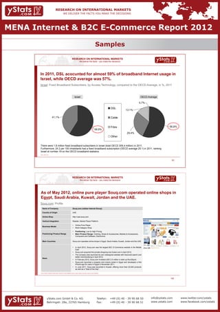 MENA Internet & B2C E-Commerce Report 2012

                                                                                                                                                      Samples

                                                                                         RESEARCH ON INTERNATIONAL MARKETS
                                                                                                            We deliver the facts – you make the decisions




       In 2011, DSL acocunted for almost 59% of broadband Internet usage in
       Israel, while OECD average was 57%.
       Israel: Fixed Broadband Subscribers, by Access Technology, compared to the OECD Average, in %, 2011



                                                                                               Israel                                                                                    OECD Average

                                                                                                                                                                                        0,7%

                                                                                                                                                                    DSL
                                                                                                                                                                               13,1%

                                   41,1%                                                                                                                            Cable


                                                                                                                                                                    Fibre                                   56,8%
                                                                                                                                                    58,9%
                                                                                                                                                                                29,4%
                                                                                                                                                                    Other


       There were 1.8 million fixed broadband subscribers in Israel (total OECD 309.4 million) in 2011.
       Furthermore, 24.2 per 100 inhabitants had a fixed broadband subscription (OECD average 25.1) in 2011, ranking
       Israel at number 19 on the OECD broadband statistics.
       Source: OECD, 2011




                                                                                                                                                                                                              93




                                                                                          RESEARCH ON INTERNATIONAL MARKETS
                                                                                                             We deliver the facts – you make the decisions




       As of May 2012, online pure player Souq.com operated online shops in
       Egypt, Saudi Arabia, Kuwait, Jordan and the UAE.
       Souq.com: Profile
          Name of Company                                                                 Souq.com (Jabbar Internet Group)

          Country of Origin                                                               UAE

          Online Shop                                                                     http://uae.souq.com

          Vertical Integration                                                            Retailer, Market Place/ Platform

                                                                                          •      Online Pure Player
          Business Model
                                                                                          •      Multi-Category Shop

                                                                                          •      Positioning: Low to High Pricing
          Positioning/ Product Range                                                      •      Main Product Range: Clothing, Shoes & Accessories, Mobiles & Accessories,
                                                                                                 Computers and Software, Electronics

          Main Countries                                                                  Souq.com operates online shops in Egypt, Saudi Arabia, Kuwait, Jordan and the UAE


                                                                                          •      In April 2012, Souq.com was the largest B2C E-Commerce website in the Middle
                                                                                                 East
                                                                                          •      Souq.com acquired the private shopping club Sukar.com in April 2012.
                                                                                          •      The company also launched its own redesigned website with improved search and
                                                                                                 better merchandising in April 2012.
          News
                                                                                          •      In February 2012, Souq.com invested USD 2.5 million in start-up Run2Sport.
                                                                                          •      Souq.com launched a property and motors portal in Egypt and developed a first
                                                                                                 iPhone app for users in Egypt in November 2011.
                                                                                          •      In June 2011, Souq was launched in Kuwait, offering more than 20,000 products
                                                                                                 as well as a “Deal of the Day”.

       Source: Company homepages, business reports, business and company databases, journals, company registries, news portals, industry and trade associations




                                                                                                                                                                                                             153




                      yStats.com GmbH & Co. KG                                                                                                            Telefon:	 +49 (0) 40 - 39 90 68 50    info@ystats.com     www.twitter.com/ystats
                      Behringstr. 28a, 22765 Hamburg                                                                                                      Fax:	     +49 (0) 40 - 39 90 68 51    www.ystats.com      www.facebook.com/ystats
 