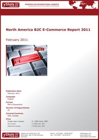 North America B2C E-Commerce Report 2011


February 2011

                                                                            Provided by

                 RESEARCH ON INTERNATIONAL MARKETS
                     We deliver the facts – you make the decisions




                                                                                          February 2011




Publication Date
 February 2011
Language
 English
Format
 PDF & PowerPoint
Number of Pages/Charts
 82
Covered Countries
 USA, Canada
Price
 Single User License:                                                € 1,950 (excl. VAT)
 Site License:                                                       € 3,900 (excl. VAT)
 Global Site License:                                                € 5,850 (excl. VAT)




                              yStats.com GmbH & Co. KG                                                    Phone: +49 (0)40 - 39 90 68 50   info@ystats.com
                              Behringstr. 28a, 22765 Hamburg                                              Fax: +49 (0)40 - 39 90 68 51     www.ystats.com
                              Germany                                                                                                      www.twitter.com/ystats
 