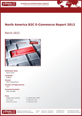 North America B2C E-Commerce Report 2012


March 2012

                                                                           Provided by

             RESEARCH ON INTERNATIONAL MARKETS
                 We deliver the facts – you make the decisions




                                                                                         March 2012




Publication Date	
	 March 2012
Language	
	 English
Format	
	 PDF & PowerPoint
Number of Pages/Charts 	 	
	 109
Covered Countries 	                                              	
	 USA, Canada


Price	
	 Single User License: 	                                         € 2,450 (excl. VAT)
	 Site License: 	                                                € 4,900 (excl. VAT)
	 Global Site License: 	                                         € 7,350 (excl. VAT)




                       yStats.com GmbH & Co. KG                                          Telefon:	 +49 (0) 40 - 39 90 68 50   info@ystats.com   www.twitter.com/ystats
                       Behringstr. 28a, 22765 Hamburg                                    Fax:	     +49 (0) 40 - 39 90 68 51   www.ystats.com    www.facebook.com/ystats
 