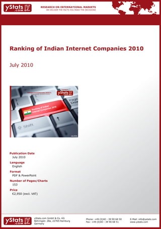 Ranking of Indian Internet Companies 2010


July 2010



                                                                Provided by

            RESEARCH ON INTERNATIONAL MARKETS
                We deliver the facts – you make the decisions




                                                                              July 2010




Publication Date
 July 2010
Language
 English
Format
 PDF & PowerPoint
Number of Pages/Charts
 153
Price
	 €2,950	(excl.	VAT)




                        yStats.com GmbH & Co. KG                                          Phone: +49 (0)40 - 39 90 68 50   E-Mail: info@ystats.com
                        Behringstr. 28a, 22765 Hamburg                                    Fax: +49 (0)40 - 39 90 68 51     www.ystats.com
                        Germany
 