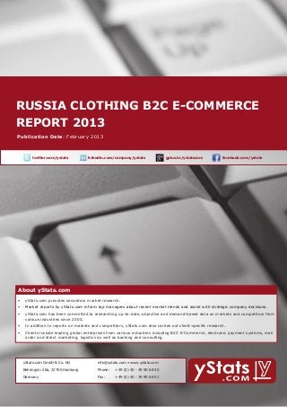 Russia Clothing b2c E-Commerce
    report 2013
        About yStats.com


    Publication Date: February 2013



	              twitter.com/ystats	          linkedin.com/company/ystats	              gplus.to/ystatscom   	     facebook.com/ystats	




        About yStats.com
    About yStats.com
    •	 yStats.com provides secondary market research.
        •	 Market reports by yStats.com inform top managers about recent market trends and assist with strategic company decisions.
        •	 yStats.com has been committed to researching up-to-date, objective and demand-based data on markets and competitors from 	
        	  various industries since 2005.
        •	 In addition to reports on markets and competitors, yStats.com also carries out client-specific research.
        •	 Clients include leading global enterprises from various industries including B2C E-Commerce, electronic payment systems, mail 		
        	  order and direct marketing, logistics as well as banking and consulting.




    	     yStats.com GmbH & Co. KG               info@ystats.com • www.ystats.com

          Behringstr. 28a, 22765 Hamburg         Phone:	   +49 (0) 40 - 39 90 68 50

          Germany                                Fax:	     +49 (0) 40 - 39 90 68 51
 