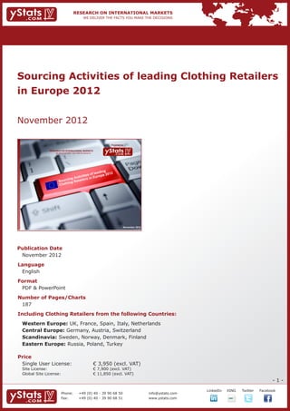 Sourcing Activities of leading Clothing Retailers
in Europe 2012


November 2012

                                                                            Provided by

                RESEARCH ON INTERNATIONAL MARKETS
                    We deliver the facts – you make the decisions




                                                  ding
                                            of lea pe 2012
                                    vities       ro
                           cing Acti ilers in Eu
                       Sour ing Reta
                       Cloth




                                                                                      November 2012




Publication Date	
	 November 2012
Language	
	 English
Format	
	 PDF & PowerPoint
Number of Pages/Charts 	 	
	 187
Including Clothing Retailers from the following Countries:
	   Western Europe: UK, France, Spain, Italy, Netherlands 							
	   Central Europe: Germany, Austria, Switzerland								
	   Scandinavia: Sweden, Norway, Denmark, Finland								
	   Eastern Europe: Russia, Poland, Turkey
				

Price	
	 Single User License: 	                                            € 3,950 (excl. VAT)
	 Site License: 	                                                   € 7,900 (excl. VAT)
	 Global Site License: 	                                            € 11,850 (excl. VAT)
                                                                                                                                                             -1-

                                                                                                                   		   LinkedIn	   XING	   Twitter	   Facebook
                          Phone:	                +49 (0) 40 - 39 90 68 50                             info@ystats.com
                          Fax:	                  +49 (0) 40 - 39 90 68 51                             www.ystats.com
 