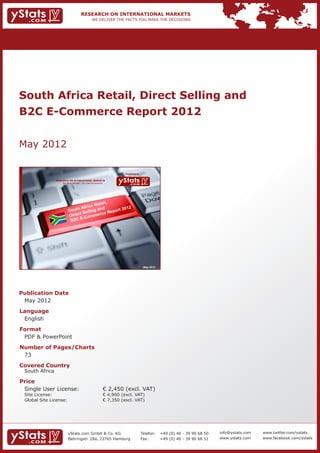 South Africa Retail, Direct Selling and
B2C E-Commerce Report 2012


May 2012

                                                                               Provided by

                 RESEARCH ON INTERNATIONAL MARKETS
                     We deliver the facts – you make the decisions




                                                                                              May 2012




Publication Date	
	 May 2012
Language	
	 English
Format	
	 PDF & PowerPoint
Number of Pages/Charts 	 	
	 73
Covered Country 	                                                    	
	 South Africa
Price	
	 Single User License: 	                                             € 2,450 (excl. VAT)
	 Site License: 	                                                    € 4,900 (excl. VAT)
	 Global Site License: 	                                             € 7,350 (excl. VAT)




                          yStats.com GmbH & Co. KG                                           Telefon:	 +49 (0) 40 - 39 90 68 50   info@ystats.com   www.twitter.com/ystats
                          Behringstr. 28a, 22765 Hamburg                                     Fax:	     +49 (0) 40 - 39 90 68 51   www.ystats.com    www.facebook.com/ystats
 