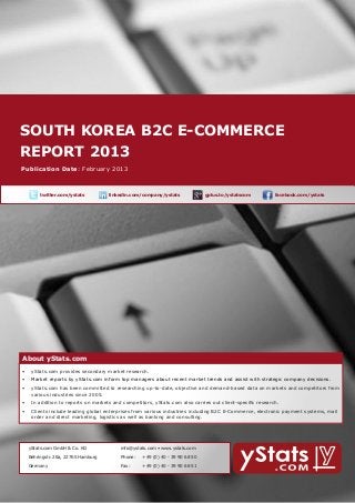 SOUTH KOREA B2C E-COMMERCE 			
    REPORT 2013
        About yStats.com


    Publication Date: February 2013



	              twitter.com/ystats	          linkedin.com/company/ystats	              gplus.to/ystatscom   	     facebook.com/ystats	




        About yStats.com
    About yStats.com
    •	 yStats.com provides secondary market research.
        •	 Market reports by yStats.com inform top managers about recent market trends and assist with strategic company decisions.
        •	 yStats.com has been committed to researching up-to-date, objective and demand-based data on markets and competitors from 	
        	  various industries since 2005.
        •	 In addition to reports on markets and competitors, yStats.com also carries out client-specific research.
        •	 Clients include leading global enterprises from various industries including B2C E-Commerce, electronic payment systems, mail 		
        	  order and direct marketing, logistics as well as banking and consulting.




    	     yStats.com GmbH & Co. KG               info@ystats.com • www.ystats.com

          Behringstr. 28a, 22765 Hamburg         Phone:	   +49 (0) 40 - 39 90 68 50

          Germany                                Fax:	     +49 (0) 40 - 39 90 68 51
 