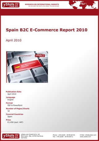 Spain B2C E-Commerce Report 2010

April 2010



                                                                Provided by

            RESEARCH ON INTERNATIONAL MARKETS
                We deliver the facts – you make the decisions




                                                                              April 2010




Publication Date
 April 2010
Language
 English
Format
 PDF & PowerPoint
Number of Pages/Charts
 52
Covered Countries
 Spain
Price
	 €1,450	(excl.	VAT)




                       yStats.com GmbH & Co. KG                                            Phone: +49 (0)40 - 39 90 68 50   E-Mail: info@ystats.com
                       Behringstr. 28a, 22765 Hamburg                                      Fax: +49 (0)40 - 39 90 68 51     www.ystats.com
                       Germany
 