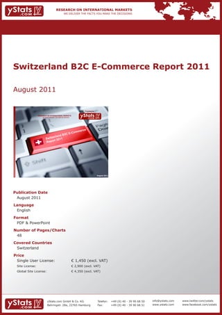 Switzerland B2C E-Commerce Report 2011

August 2011

                                                                             Provided by

                 RESEARCH ON INTERNATIONAL MARKETS
                     We deliver the facts – you make the decisions




                                                                             e
                                               m                         merc
                                          E-Co
                                      B2C
                               erland
                          Switz 2011
                               rt
                          Repo




                                                                                           August 2011




Publication Date
 August 2011
Language
 English
Format
 PDF & PowerPoint
Number of Pages/Charts
 48
Covered Countries
 Switzerland
Price
 Single User License:                                                € 1,450 (excl. VAT)
 Site License:                                                       € 2,900 (excl. VAT)
 Global Site License:                                                € 4,350 (excl. VAT)




                            yStats.com GmbH & Co. KG                                       Telefon:      +49 (0) 40 - 39 90 68 50   info@ystats.com   www.twitter.com/ystats
                            Behringstr. 28a, 22765 Hamburg                                 Fax:          +49 (0) 40 - 39 90 68 51   www.ystats.com    www.facebook.com/ystats
 