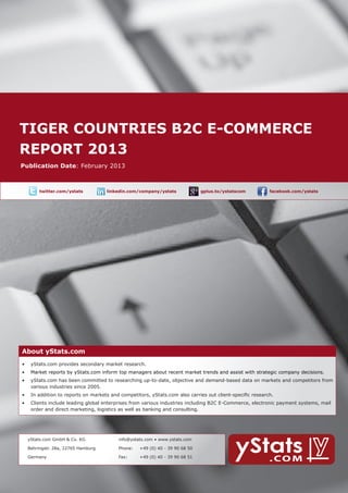 tiger countries b2c E-Commerce 	
    report 2013
        About yStats.com


    Publication Date: February 2013



	              twitter.com/ystats	          linkedin.com/company/ystats	              gplus.to/ystatscom   	     facebook.com/ystats	




        About yStats.com
    About yStats.com
    •	 yStats.com provides secondary market research.
        •	 Market reports by yStats.com inform top managers about recent market trends and assist with strategic company decisions.
        •	 yStats.com has been committed to researching up-to-date, objective and demand-based data on markets and competitors from 	
        	  various industries since 2005.
        •	 In addition to reports on markets and competitors, yStats.com also carries out client-specific research.
        •	 Clients include leading global enterprises from various industries including B2C E-Commerce, electronic payment systems, mail 		
        	  order and direct marketing, logistics as well as banking and consulting.




    	     yStats.com GmbH & Co. KG               info@ystats.com • www.ystats.com

          Behringstr. 28a, 22765 Hamburg         Phone:	   +49 (0) 40 - 39 90 68 50

          Germany                                Fax:	     +49 (0) 40 - 39 90 68 51
 