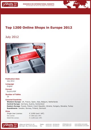 Top 1200 Online Shops in Europe 2012


July 2012

                                                                           Provided by

             RESEARCH ON INTERNATIONAL MARKETS
                 We deliver the facts – you make the decisions




                                                                                          July 2012




Publication Date	
	 July 2012
Language	
	 English
Format	
	 Excel & PDF
Number of Tables 	                                               	
	 20
Covered Countries 	         	
	 Western Europe: UK, France, Spain, Italy, Belgium, Netherlands						
	 Central Europe: Germany, Austria, Switzerland 								
	 Eastern Europe: Russia, Poland, Czech Republic, Ukraine, Hungary, Slovakia, Turkey 			
	 Scandinavia: Sweden, Norway, Finland, Denmark
Price	
	 Single User License: 	                                         € 3,950 (excl. VAT)
	 Site License: 	                                                € 7,900 (excl. VAT)
	 Global Site License: 	                                         € 11,850 (excl. VAT)




                       yStats.com GmbH & Co. KG                                          Telefon:	 +49 (0) 40 - 39 90 68 50   info@ystats.com   www.twitter.com/ystats
                       Behringstr. 28a, 22765 Hamburg                                    Fax:	     +49 (0) 40 - 39 90 68 51   www.ystats.com    www.facebook.com/ystats
 