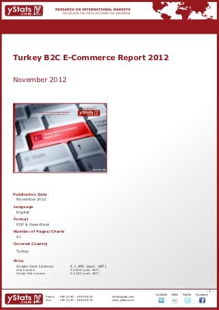 Turkey B2C E-Commerce Report 2012


November 2012


                                                                             Provided by

                RESEARCH ON INTERNATIONAL MARKETS
                    We deliver the facts – you make the decisions




                                                                                       November 2012




Publication Date	
	 November 2012
Language	
	 English
Format	
	 PDF & PowerPoint
Number of Pages/Charts 	 	
	 61
Covered Country
	 Turkey
				

Price	
	 Single User License: 	                                            € 1,450 (excl. VAT)
	 Site License: 	                                                   € 2,900 (excl. VAT)
	 Global Site License: 	                                            € 4,350 (excl. VAT)




                                                                                                                                                              -1-
                                                                                                                    		   LinkedIn	   XING	   Twitter	   Facebook
                          Phone:	                +49 (0) 40 - 39 90 68 50                              info@ystats.com
                          Fax:	                  +49 (0) 40 - 39 90 68 51                              www.ystats.com
 