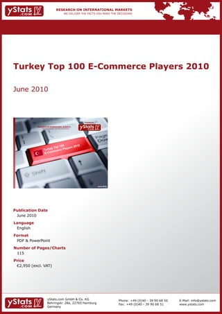 Turkey Top 100 E-Commerce Players 2010

June 2010



                                                                Provided by

            RESEARCH ON INTERNATIONAL MARKETS
                We deliver the facts – you make the decisions




                                                                              June 2010




Publication Date
 June 2010
Language
 English
Format
 PDF & PowerPoint
Number of Pages/Charts
 115
Price
	 €2,950	(excl.	VAT)




                        yStats.com GmbH & Co. KG                                          Phone: +49 (0)40 - 39 90 68 50   E-Mail: info@ystats.com
                        Behringstr. 28a, 22765 Hamburg                                    Fax: +49 (0)40 - 39 90 68 51     www.ystats.com
                        Germany
 