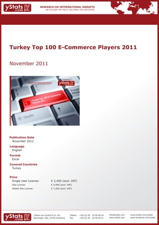 Turkey Top 100 E-Commerce Players 2011


November 2011


                                                                               Provided by

                 RESEARCH ON INTERNATIONAL MARKETS
                     We deliver the facts – you make the decisions




                                                                                             November 2011




Publication Date
 November 2011
Language
 English
Format
 Excel
Covered Countries
 Turkey


Price
 Single User License:                                                € 2,450 (excl. VAT)
 Site License:                                                       € 4,900 (excl. VAT)
 Global Site License:                                                € 7,350 (excl. VAT)




                          yStats.com GmbH & Co. KG                                           Telefon:        +49 (0) 40 - 39 90 68 50   info@ystats.com   www.twitter.com/ystats
                          Behringstr. 28a, 22765 Hamburg                                     Fax:            +49 (0) 40 - 39 90 68 51   www.ystats.com    www.facebook.com/ystats
 