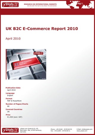 UK B2C E-Commerce Report 2010

April 2010



                                                                Provided by

            RESEARCH ON INTERNATIONAL MARKETS
                We deliver the facts – you make the decisions




                                                                              April 2010




Publication Date
 April 2010
Language
 English
Format
 PDF & PowerPoint
Number of Pages/Charts
 66
Covered Countries
 UK
Price
	 €1,450	(excl.	VAT)




                       yStats.com GmbH & Co. KG                                            Phone: +49 (0)40 - 39 90 68 50   E-Mail: info@ystats.com
                       Behringstr. 28a, 22765 Hamburg                                      Fax: +49 (0)40 - 39 90 68 51     www.ystats.com
                       Germany
 
