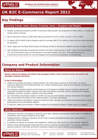 UK B2C E-Commerce Report 2011

Key Findings
 Covering Trends, Sales, Shares, Products, Users / Shoppers and Players

 •	 Despite	a	predicted	slowdown	of	B2C	E-Commerce	sales	growth,	the	proportion	of	online	sales	vs.	bricks	and		
    mortar stores increases.

 •	 B2C	E-Commerce	share	on	total	retail	sales	accounted	for	8.2%	in	2010,	up	from	7.4%	in	2009.	

 •	 In	August	2010,	British	online	shoppers	spent	on	average	GBP	67	for	clothing,	about	half	the	online	spending		
    for groceries.

 •	 Tesco,	Argos	and	the	Shop	Direct	Group	are	leading	UK	B2C	E-Commerce	retailers	in	terms	of	sales	in	2010.

 •	 10%	of	British	individuals	accessed	the	Internet	with	their	mobile	phone	in	2010	-	above	the	EU	average	of			
 	 7%.	UK	M-Commerce	sales	are	forecasted	to	more	than	double	until	2013.	The	expected	boom	of																  	
 	 M-Commerce	will	be	driven	by	new	technologies	and	the	growing	penetration	of	smartphones.




Company and Product Information
 About our Reports

 Market reports by yStats.com inform top managers about recent market trends and assist with
 strategic company decisions

 A list of advantages
 •	 yStats.com	provides	secondary	market	research:	By	using	various	sources	of	information	we	ensure									 	
 	 maximum	objectivity	for	all	obtained	data.	As	a	result	companies	get	a	precise	and	unbiased	impression	of			
    the market situation.
 •	 The	analyses,	statistical	reports	and	forecasts	are	only	based	on	reliable	sources	including	national	and									
 	 international	statistical	offices,	industry	and	trade	associations,	business	reports,	business	and	company		 	
 	 databases,	journals,	company	registries	and	news	portals.
 •	 Our	international	employees	research	and	filter	all	sources	and	translate	relevant	information	into	English.		 	
 	 This	ensures	that	the	content	of	the	original	studies	is	correctly	interpreted.
 •	 yStats.com	delivers	all	research	results	as	PowerPoint	files.	All	data	can	therefore	be	used	directly	for	board		
 	 presentations	or	be	individually	adapted.	
 •	 If	required,	yStats.com	provides	in-depth	analysis	for	all	research	projects.	Simply	send	us	a	request.	


 About yStats.com
 •	 yStats.com	has	been	committed	to	research	up-to-date,	objective	and	demand-based	data	on	markets	and			
 	 competitors	from	various	industries	since	2005.	
 •	 Headquartered	in	Hamburg,	Germany,	the	firm	has	a	strong	international	focus	and	is	specialized	in			                        	
 	 secondary	market	research.	
 •	 In	addition	to	reports	on	markets	and	competitors,	yStats.com	also	carries	out	client-specific	research.
 •	 Clients	include	leading	global	enterprises	from	various	industries	including	B2C	E-Commerce,	electronic		                    	
 	 payment	systems,	mail	order	and	direct	marketing,	logistics	as	well	as	banking	and	consulting.	


                      yStats.com GmbH & Co. KG         Telefon:   +49 (0) 40 - 39 90 68 50   info@ystats.com   www.twitter.com/ystats
                      Behringstr. 28a, 22765 Hamburg   Fax:       +49 (0) 40 - 39 90 68 51   www.ystats.com    www.facebook.com/ystats
 