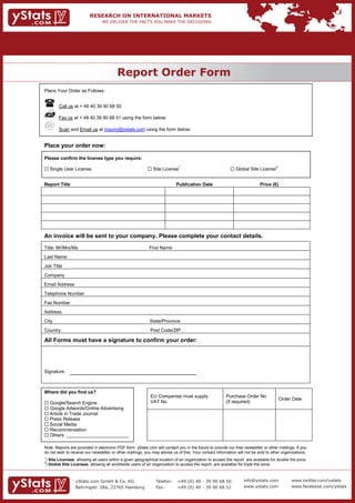 Report Order Form
                                             REPORT ORDER FORM
Place Your Order as Follows:


           Call us at + 49 40 39 90 68 50

           Fax us at + 49 40 39 90 68 51 using the form below:

           Scan and Email us at inquiry@ystats.com using the form below:


Place your order now:

Please confirm the license type you require:

 Single User License                                          Site License1                                 Global Site License2


Report Title                                                                  Publication Date                                Price (€)




An invoice will be sent to your company. Please complete your contact details.
Title: Mr/Mrs/Ms                                               First Name
Last Name
Job Title
Company
Email Address
Telephone Number
Fax Number
Address
City                                                           State/Province
Country                                                        Post Code/ZIP

All Forms must have a signature to confirm your order:




Signature



Where did you find us?
                                                               EU Companies must supply                   Purchase Order No
                                                                                                                                          Order Date
 Google/Search Engine                                         VAT No                                     (if required)
 Google Adwords/Online Advertising
 Article in Trade Journal
 Press Release
 Social Media
 Recommendation
 Others: ________________________

Note: Reports are provided in electronic PDF form. yStats.com will contact you in the future to provide our free newsletter or other mailings. If you
do not wish to receive our newsletter or other mailings, you may advise us of this. Your contact information will not be sold to other organizations.
1
    ) Site Licenses, allowing all users within a given geographical location of an organization to access the report, are available for double the price.
2
    ) Global Site Licenses, allowing all worldwide users of an organization to access the report, are available for triple the price.



                    yStats.com GmbH & Co. KG                      Telefon:     +49 (0) 40 - 39 90 68 50              info@ystats.com            www.twitter.com/ystats

                   Behringstr. 28a, 22765 Hamburg                Fax:         +49 (0) 40 - 39 90 68 51              www.ystats.com             www.facebook.com/ystats
 