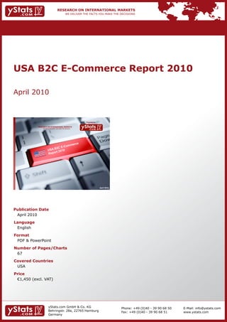 USA B2C E-Commerce Report 2010

April 2010



                                                                Provided by

            RESEARCH ON INTERNATIONAL MARKETS
                We deliver the facts – you make the decisions




                                                                              April 2010




Publication Date
 April 2010
Language
 English
Format
 PDF & PowerPoint
Number of Pages/Charts
 67
Covered Countries
 USA
Price
	 €1,450	(excl.	VAT)




                        yStats.com GmbH & Co. KG                                           Phone: +49 (0)40 - 39 90 68 50   E-Mail: info@ystats.com
                        Behringstr. 28a, 22765 Hamburg                                     Fax: +49 (0)40 - 39 90 68 51     www.ystats.com
                        Germany
 