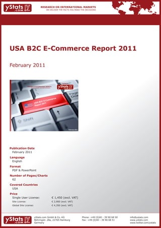 USA B2C E-Commerce Report 2011

February 2011


                                                                             Provided by

                 RESEARCH ON INTERNATIONAL MARKETS
                     We deliver the facts – you make the decisions




                                                                                           February 2011




Publication Date
 February 2011
Language
 English
Format
 PDF & PowerPoint
Number of Pages/Charts
 62
Covered Countries
 USA
Price
 Single User License:                                                € 1,450 (excl. VAT)
 Site License:                                                       € 2,900 (excl. VAT)
 Global Site License:                                                € 4,350 (excl. VAT)




                            yStats.com GmbH & Co. KG                                                       Phone: +49 (0)40 - 39 90 68 50   info@ystats.com
                            Behringstr. 28a, 22765 Hamburg                                                 Fax: +49 (0)40 - 39 90 68 51     www.ystats.com
                            Germany                                                                                                         www.twitter.com/ystats
 