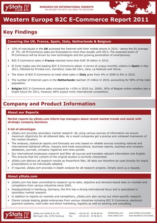 Western Europe B2C E-Commerce Report 2011

Key Findings
 Covering the UK, France, Spain, Italy, Netherlands & Belgium

 •	 10%	of	individuals	in	the	UK	accessed	the	Internet	with	their	mobile	phone	in	2010	-	above	the	EU	average		
 	 of		7%.	UK	M-Commerce	sales	are	forecasted	to	more	than	double	until	2013.	The	expected	boom	of																
 	 M-Commerce	will	be	driven	by	new	technologies	and	the	growing	penetration	of	smartphones.	

 •	 B2C	E-Commerce	sales	in	France reached more than EUR 30 billion in 2010.

 •	 El	Corte	Ingles	was	the	leading	B2C	E-Commerce	player	in	terms	of	unique	monthly	visitors	in	Spain	in	May		
 	 2011,	followed	by	Privalia.com,	Carrefour,	Casa	del	Libro,	Zara,	La	Redoute	and	Venca.

 •	 The	share	of	B2C	E-Commerce	on	total	retail	sales	in	Italy	grew	from	4%	in	2009	to	6%	in	2010.

 •	 The	number	of	Internet	users	in	the	Netherlands	reached	15	million	in	2010,	accounting	for	90%	of	the	total		
    population.

 •	 Belgian	B2C	E-Commerce	sales	increased	by	+15%	in	2010	(vs.	2009).	95%	of	Belgian	online	retailers	see	a		
 	 bright	future	for	2011,	however,	84%	expect	more	international	competition.




Company and Product Information
 About our Reports

 Market reports by yStats.com inform top managers about recent market trends and assist with
 strategic company decisions

 A list of advantages
 •	 yStats.com	provides	secondary	market	research:	By	using	various	sources	of	information	we	ensure									 	
 	 maximum	objectivity	for	all	obtained	data.	As	a	result	companies	get	a	precise	and	unbiased	impression	of			
    the market situation.
 •	 The	analyses,	statistical	reports	and	forecasts	are	only	based	on	reliable	sources	including	national	and									
 	 international	statistical	offices,	industry	and	trade	associations,	business	reports,	business	and	company		 	
    databases, journals, company registries and news portals.
 •	 Our	international	employees	research	and	filter	all	sources	and	translate	relevant	information	into	English.		 	
    This ensures that the content of the original studies is correctly interpreted.
 •	 yStats.com	delivers	all	research	results	as	PowerPoint	files.	All	data	can	therefore	be	used	directly	for	board		
 	 presentations	or	be	individually	adapted.	
 •	 If	required,	yStats.com	provides	in-depth	analysis	for	all	research	projects.	Simply	send	us	a	request.	


 About yStats.com
 •	 yStats.com	has	been	committed	to	research	up-to-date,	objective	and	demand-based	data	on	markets	and			
 	 competitors	from	various	industries	since	2005.	
 •	 Headquartered	in	Hamburg,	Germany,	the	firm	has	a	strong	international	focus	and	is	specialized	in			                        	
    secondary market research.
 •	 In	addition	to	reports	on	markets	and	competitors,	yStats.com	also	carries	out	client-specific	research.
 •	 Clients	include	leading	global	enterprises	from	various	industries	including	B2C	E-Commerce,	electronic		                    	
    payment systems, mail order and direct marketing, logistics as well as banking and consulting.


                      yStats.com GmbH & Co. KG         Telefon:   +49 (0) 40 - 39 90 68 50   info@ystats.com   www.twitter.com/ystats
                      Behringstr. 28a, 22765 Hamburg   Fax:       +49 (0) 40 - 39 90 68 51   www.ystats.com    www.facebook.com/ystats
 