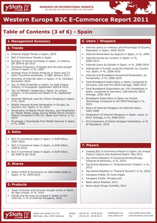 Western Europe B2C E-Commerce Report 2011

Table of Contents (3 of 6) - Spain
 1. Management Summary                                                 6. Users / Shoppers

 2. Trends                                                             •	 Internet	Users	(in	millions)	and	Percentage	of	Country		
                                                                          Population in Spain, 2009-2015f
 •	   Internet	Usage	Trends	in	Spain,	2010                             •	 Internet	Penetration	by	Regions	in	Spain,	in	%,	2009
 •	   B2C	E-Commerce	Trends	in	Spain                                   •	 Internet	Access	by	Location	in	Spain,	in	%,									 	
 •	   Number	of	Online	Purchases	in	Spain,	in	millions,					              2006-2010
 	    Q4	2009	&	Q4	2010
                                                                       •	 Internet	Users	by	Gender	in	Spain,	in	%,	2006-2010
 •	   Purchase	Frequency	of	Goods	and	Services	bought		
 	    online	in	Spain,	in	%,	2009                                      •	 Individuals	in	Europe	using	the	Internet,	by	Country		
                                                                       	 incl.	Spain,	in	%,	2008-2010
 •	   Average	Price	of	Online	Products	in	Spain	and	10		 	
      other Countries worldwide, in GBP, January 2011                  •	 Internet	and	Broadband	Household	Penetration,	by		
 •	   Activities	of	Internet	Users	in	Spain,	in	%,	October/	           	 Households,	in	%,	2008-2010
 	    November	2010                                                    •	 Total	Broadband	Subscribers	in	Spain,	compared	to		
 •	   Top	10	Web	Properties	in	Spain,	by	total	Unique							           	 Germany,	USA	and	the	OECD	Average,	2006-2010
      Visitors, in thousands, September 2009 & 2010
                                                                       •	 Total	Broadband	Subscribers	per	100	Inhabitants	in		
 •	   Top	10	Website	Categories	in	Spain,	by	unique									           	 Spain,	compared	to	Germany,	USA	and	the	OECD			
 	    Visitors,	in	thousands	and	Reach	in	%,	September		  	
      2010                                                             	 Average,	2006-2010
 •	   Payment	Methods	used	for	Online	Shopping	in	Spain,		             •	 Broadband	Subscribers	in	Spain,	by	Access														
 	    in	%,	2010                                                       	 Technology	compared	to	the	OECD	Average	in	%,			
 •	   Mobile	Internet	Access	Penetration	in	Europe,	by		 	                2010
 	    Country,	incl.	Spain,	in	%,	2010                                 •	 Share	of	Internet	Shoppers	on	Internet	Users,					 	
 •	   Penetration	of	Mobile	Phone	Owners,	and	Penetration		               2003-2009
 	    for	Mobile	Media	Usage	among	Mobile	Phone	Owners;		
 	    Poland	compared	to	the	UK,	Spain	and	France,	in	%,		             •	 Penetration	of	Internet	Shoppers	in	Spain,	comp.	to		
      2010                                                             	 EU27	Average,	in	%,	2006-2010
 •	   Purchases	/	Downloads	from	Mobile	Devices	in	Spain,		            •	 EU	Comparison	of	Online	Shopper	Penetration,	in	%		
 	    in	%,	2009                                                          of Population, 2010


 3. Sales

 •	 B2C	E-Commerce	Sales	in	Spain,	in	EUR	billion,		 	
    2007-2010
 •	 B2C	E-Commerce	Sales	in	Spain,	in	EUR	billion,		 	                 7. Players
    2009 & 2010
 •	 B2C	E-Commerce	Sales	in	Spain,	in	EUR	billion,			 	                •	 Leading	B2C	E-Commerce	Players	in	Spain;	by	Unique		
 	 Q4	2009	&	Q4	2010                                                   	 Visitors	(Users)	and	Audience	Reach,	May	2011
                                                                       •	 Top	Online	Retailers	in	Groceries/Drinks/Drugs/							
                                                                       	 Toiletries	&	Perfumes,	in	%,	2010
 4. Shares                                                             •	 Top	Online	Retailers	in	“Entertainment	Tickets”,	in	%,		
                                                                          2010
 •	 Share	of	B2C	E-Commerce	on	total	Retail	Sales	in			                •	 Top	Online	Retailers	in	“Travel	&	Tourism”,	in	%,	2010
 	 Spain,	in	%,	2009-2010                                              •	 Company	Profile:	El	Corte	Ingles
                                                                       •	 Company	Profile:	Privalia.com
                                                                       •	 News	about	Amazon,	2011
 5. Products                                                           •	 News	about	Grupo	Cortefiel,	2011
 •	   Types	of	Goods	and	Services	bought	online	in	Spain,		
 	    by	Age	Groups,	in	%,	2010
 •	   Goods	and	Services	purchased	in	Spain	on	the									
 	    Internet,	in	%	of	Internet	Shoppers,	2010




                        yStats.com GmbH & Co. KG         Telefon:   +49 (0) 40 - 39 90 68 50   info@ystats.com   www.twitter.com/ystats
                        Behringstr. 28a, 22765 Hamburg   Fax:       +49 (0) 40 - 39 90 68 51   www.ystats.com    www.facebook.com/ystats
 
