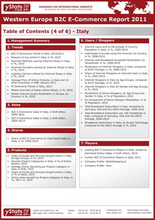 Western Europe B2C E-Commerce Report 2011

Table of Contents (4 of 6) - Italy
 1. Management Summary                                                 6. Users / Shoppers

 2. Trends                                                             •	 Internet	Users	and	its	Percentage	of	Country											
                                                                       	 Population	in	Italy,	in	%,	2005-2010
 •	 B2C	E-Commerce	Trends	in	Italy,	2010/2011                          •	 Individuals	in	Europe	using	the	Internet,	by	Country,		
 •	 Reasons	to	buy	online	in	Italy,	in	%,	2010                         	 in	%,	2008-2010

 •	 Payment	Methods	used	by	Internet	Shops	in	Italy,					              •	 Internet	and	Broadband	Household	Penetration,	by		
 	 in	%,	2010                                                          	 Households,	in	%,	2008-2010
 •	 Payment	Providers	utilized	by	Internet	Shops	in	Italy,		           •	 Penetration	of	Internet	Shoppers	in	Italy,	compared			
 	 in	%,	2010                                                          	 to	EU27	Average,	in	%,	2006-2010
 •	 Logistics	Carriers	utilized	by	Internet	Shops	in	Italy,			         •	 Share	of	Internet	Shoppers	on	Internet	Users	in	Italy,		
 	 in	%,	2010                                                          	 in	%,	2005-2010
 •	 Average	Price	of	Online	Products,	in	Italy	and	10			 	             •	 Internet	Shoppers	in	Italy	by	Age	Groups,	compared		
    other Countries, in GBP, January 2011                              	 to	EU27	Average,	in	%,	2010
 •	 M-Commerce	Trends	in	Italy,	2010                                   •	 Internet	Shoppers	in	Italy	by	Gender	and	Age	Groups,		
 •	 Mobile	Activities	of	Italian	Online	Shops,	in	%,	2010              	 in	%,	2010
 •	 Mobile	Internet	Access	Penetration	in	Europe,	by		 	               •	 Penetration	of	Online	Shoppers,	by	Age	Group	and		
 	 Country,	in	%,	2010                                                 	 Gender	in	Italy,	in	%	of	Population,	2010
                                                                       •	 EU	Comparison	of	Online	Shopper	Penetration,	in	%		
                                                                          of Population, 2010
 3. Sales                                                              •	 Total	Broadband	Subscribers	in	Italy,	compared	to		
                                                                                                                            	
                                                                       	 Germany,	USA	and	the	OECD	Average,	2006-2010
 •	 B2C	E-Commerce	Sales	in	Italy,	in	EUR	billion,						 	
                                                                       •	 Total	Broadband	Subscribers	per	100	Inhabitants	in		
    2006-2010
                                                                       	 Italy,	compared	to	Germany,	USA	and	the	OECD					
 •	 B2C	E-Commerce	Sales	in	Italy,	in	EUR	billion,					 	              	 Average,	2006-2010
    2009-2011f
                                                                       •	 Broadband	Subscribers	in	Italy,	by	Access	Technology		
                                                                       	 compared	to	the	OECD	Average	in	%,	2010

 4. Shares

 •	 Share	of	B2C	E-Commerce	on	total	Retail	Sales	in			
 	 Italy,	in	%,	2006-2010
                                                                       7. Players

 5. Products                                                           •	 Leading	B2C	E-Commerce	Players	in	Italy,	ranked	by		
                                                                       	 estimated	Online	Sales,	in	EUR	million,	2010
 •	 Types	of	Goods	and	Services	bought	online	in	Italy,			
 	 by	Age	Groups,	in	%,	2010                                           •	 Further	B2C	E-Commerce	Players	in	Italy,	2011
 •	 Favorite	Product	Categories	in	Italy,	in	%	of	Online		             •	 Company	Profile:	MediaShopping.it
    Buyers, 2010
 •	 Average	Online	Spending	per	Product	Category	in			                 •	 Company	Profile:	Yoox
    Italy, in EUR, 2010
 •	 Types	of	Goods	and	Services	bought	online	in	Italy,				
 	 in	%	of	Sales,	2010
 •	 Online	Sales	Growth	by	Product	Category	in	Italy,	in		
 	 %,	2011	vs.	2010




                        yStats.com GmbH & Co. KG         Telefon:   +49 (0) 40 - 39 90 68 50   info@ystats.com   www.twitter.com/ystats
                        Behringstr. 28a, 22765 Hamburg   Fax:       +49 (0) 40 - 39 90 68 51   www.ystats.com    www.facebook.com/ystats
 