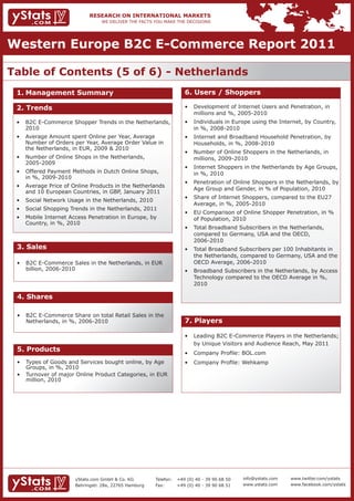 Western Europe B2C E-Commerce Report 2011

Table of Contents (5 of 6) - Netherlands
 1. Management Summary                                               6. Users / Shoppers

 2. Trends                                                           •	 Development	of	Internet	Users	and	Penetration,	in		
                                                                     	 millions	and	%,	2005-2010
 •	 B2C	E-Commerce	Shopper	Trends	in	the	Netherlands,		              •	 Individuals	in	Europe	using	the	Internet,	by	Country,		
    2010                                                             	 in	%,	2008-2010
 •	 Average	Amount	spent	Online	per	Year,	Average		 	                •	 Internet	and	Broadband	Household	Penetration,	by		
 	 Number	of	Orders	per	Year,	Average	Order	Value	in		               	 Households,	in	%,	2008-2010
    the Netherlands, in EUR, 2009 & 2010
                                                                     •	 Number	of	Online	Shoppers	in	the	Netherlands,	in			
 •	 Number	of	Online	Shops	in	the	Netherlands,								 	                millions, 2009-2010
    2005-2009
                                                                     •	 Internet	Shoppers	in	the	Netherlands	by	Age	Groups,		
 •	 Offered	Payment	Methods	in	Dutch	Online	Shops,						             	 in	%,	2010
 	 in	%,	2009-2010
                                                                     •	 Penetration	of	Online	Shoppers	in	the	Netherlands,	by		
 •	 Average	Price	of	Online	Products	in	the	Netherlands		
                                                                     	 Age	Group	and	Gender,	in	%	of	Population,	2010
    and 10 European Countries, in GBP, January 2011
                                                                     •	 Share	of	Internet	Shoppers,	compared	to	the	EU27		
 •	 Social	Network	Usage	in	the	Netherlands,	2010
                                                                     	 Average,	in	%,	2005-2010
 •	 Social	Shopping	Trends	in	the	Netherlands,	2011
                                                                     •	 EU	Comparison	of	Online	Shopper	Penetration,	in	%		
 •	 Mobile	Internet	Access	Penetration	in	Europe,	by		 	                of Population, 2010
 	 Country,	in	%,	2010
                                                                     •	 Total	Broadband	Subscribers	in	the	Netherlands,					
                                                                     	 compared	to	Germany,	USA	and	the	OECD,									 	
                                                                        2006-2010
 3. Sales                                                            •	 Total	Broadband	Subscribers	per	100	Inhabitants	in		
                                                                        the Netherlands, compared to Germany, USA and the
 •	 B2C	E-Commerce	Sales	in	the	Netherlands,	in	EUR		                	 OECD	Average,	2006-2010
    billion, 2006-2010                                               •	 Broadband	Subscribers	in	the	Netherlands,	by	Access		
                                                                     	 Technology	compared	to	the	OECD	Average	in	%,			
                                                                        2010

 4. Shares

 •	 B2C	E-Commerce	Share	on	total	Retail	Sales	in	the		
 	 Netherlands,	in	%,	2006-2010                                      7. Players

                                                                     •	 Leading	B2C	E-Commerce	Players	in	the	Netherlands;		
                                                                     	 by	Unique	Visitors	and	Audience	Reach,	May	2011
 5. Products                                                         •	 Company	Profile:	BOL.com
 •	 Types	of	Goods	and	Services	bought	online,	by	Age		              •	 Company	Profile:	Wehkamp
 	 Groups,	in	%,	2010
 •	 Turnover	of	major	Online	Product	Categories,	in	EUR		
    million, 2010




                      yStats.com GmbH & Co. KG         Telefon:   +49 (0) 40 - 39 90 68 50   info@ystats.com   www.twitter.com/ystats
                      Behringstr. 28a, 22765 Hamburg   Fax:       +49 (0) 40 - 39 90 68 51   www.ystats.com    www.facebook.com/ystats
 